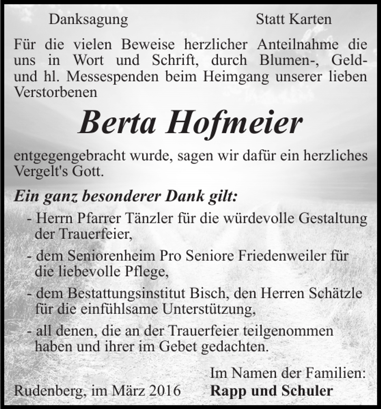 <p>Danksagung</p><p>Statt Karten</p><p>Für die vielen Beweise herzlicher Anteilnahme die<br />uns in Wort und Schrift, durch Blumen-, Geldund hl. Messespenden beim Heimgang unserer lieben<br />Verstorbenen</p><p>Berta Hofmeier<br />entgegengebracht wurde, sagen wir dafür ein herzliches<br />Vergelt's Gott.</p><p>Ein ganz besonderer Dank gilt:<br />- Herrn Pfarrer Tänzler für die würdevolle Gestaltung<br />der Trauerfeier,<br />- dem Seniorenheim Pro Seniore Friedenweiler für<br />die liebevolle Pflege,<br />- dem Bestattungsinstitut Bisch, den Herren Schätzle<br />für die einfühlsame Unterstützung,<br />- all denen, die an der Trauerfeier teilgenommen<br />haben und ihrer im Gebet gedachten.<br />Rudenberg, im März 2016</p><p>Im Namen der Familien:<br />Rapp und Schuler</p>
