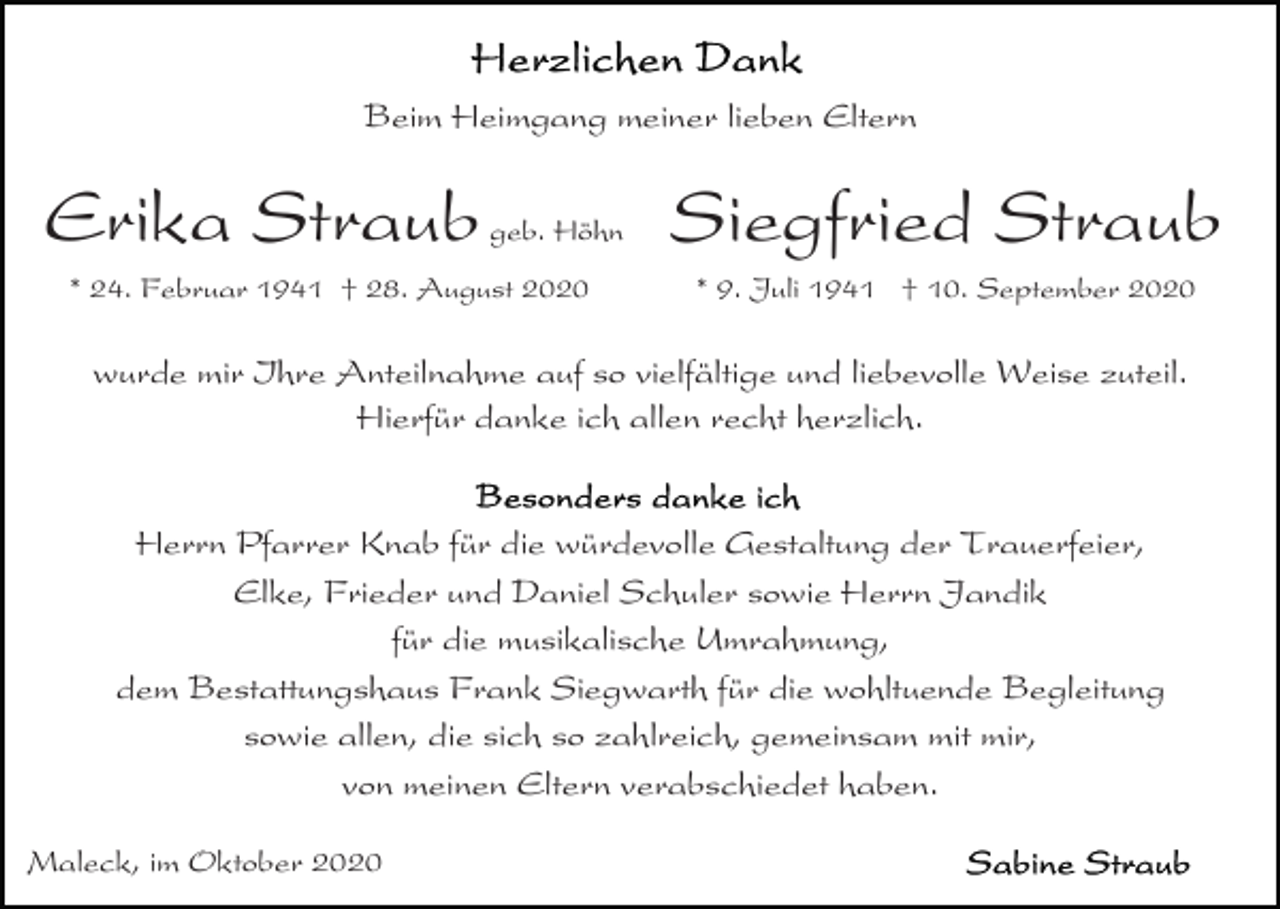 <p>Beim Heimgang meiner lieben Eltern</p><p>Erika Straub</p><p>geb. Höhn</p><p>* 24. Februar 1941 † 28. August 2020</p><p>Siegfried Straub<br />* 9. Juli 1941 † 10. September 2020</p><p>wurde mir Ihre Anteilnahme auf so vielfältige und liebevolle Weise zuteil.<br />Hierfür danke ich allen recht herzlich.</p><p>Herrn Pfarrer Knab für die würdevolle Gestaltung der Trauerfeier,<br />Elke, Frieder und Daniel Schuler sowie Herrn Jandik<br />für die musikalische Umrahmung,<br />dem Bestattungshaus Frank Siegwarth für die wohltuende Begleitung<br />sowie allen, die sich so zahlreich, gemeinsam mit mir,<br />von meinen Eltern verabschiedet haben.<br />Maleck, im Oktober 2020</p>