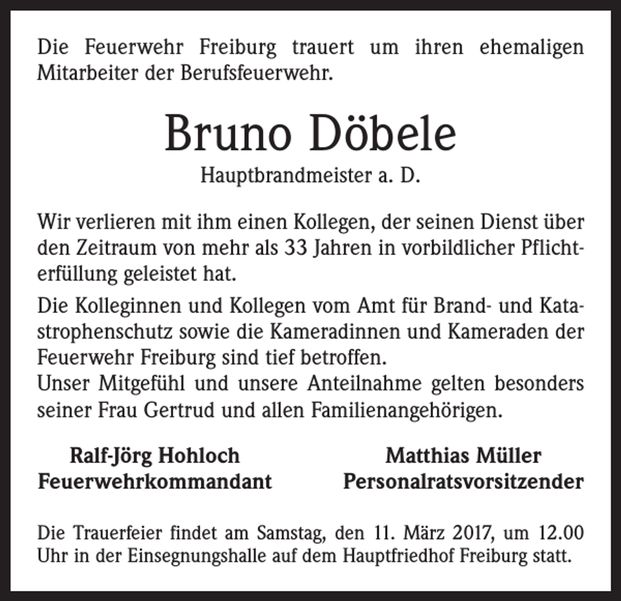 <p>Die Feuerwehr Freiburg trauert um ihren ehemaligen<br />­Mit­arbeiter der Berufsfeuerwehr.</p><p>Bruno Döbele<br />Hauptbrandmeister a. D.</p><p>Wir verlieren mit ihm einen Kollegen, der seinen Dienst über<br />den Zeitraum von mehr als 33 Jahren in vorbildlicher Pflichterfüllung geleistet hat.<br />Die Kolleginnen und Kollegen vom Amt für Brand- und Katastrophenschutz sowie die Kameradinnen und Kameraden der<br />Feuerwehr Freiburg sind tief betroffen.<br />Unser Mitgefühl und unsere Anteilnahme gelten besonders<br />seiner Frau Gertrud und allen Familienangehörigen.<br />Ralf-Jörg Hohloch<br />Feuerwehrkommandant</p><p>Matthias Müller<br />Personalratsvorsitzender</p><p>Die Trauerfeier findet am Samstag, den 11. März 2017, um 12.00<br />Uhr in der Einsegnungshalle auf dem Hauptfriedhof Freiburg statt.</p>