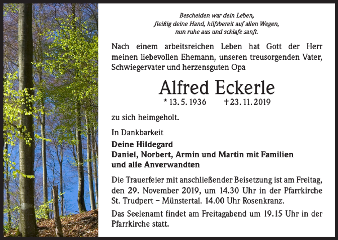 <p>Bescheiden war dein Leben,<br />fleißig deine Hand, hilfsbereit auf allen Wegen,<br />nun ruhe aus und schlafe sanft.</p><p>Nach einem arbeitsreichen Leben hat Gott der Herr­<br />meinen liebevollen Ehemann, unseren treusorgenden Vater,<br />Schwiegervater und herzensguten Opa</p><p>Alfred Eckerle<br />* 13. 5. 1936 † 23. 11. 2019</p><p>zu sich heimgeholt.<br />In Dankbarkeit<br />Deine Hildegard<br />Daniel, Norbert, Armin und Martin mit Familien<br />und alle Anverwandten<br />Die Trauerfeier mit anschließender Beisetzung ist am Freitag,<br />den 29. November 2019, um 14.30 Uhr in der Pfarrkirche<br />St. Trudpert – Münstertal. 14.00 Uhr Rosenkranz.<br />Das Seelenamt findet am Freitagabend um 19.15 Uhr in der<br />Pfarrkirche statt.</p>