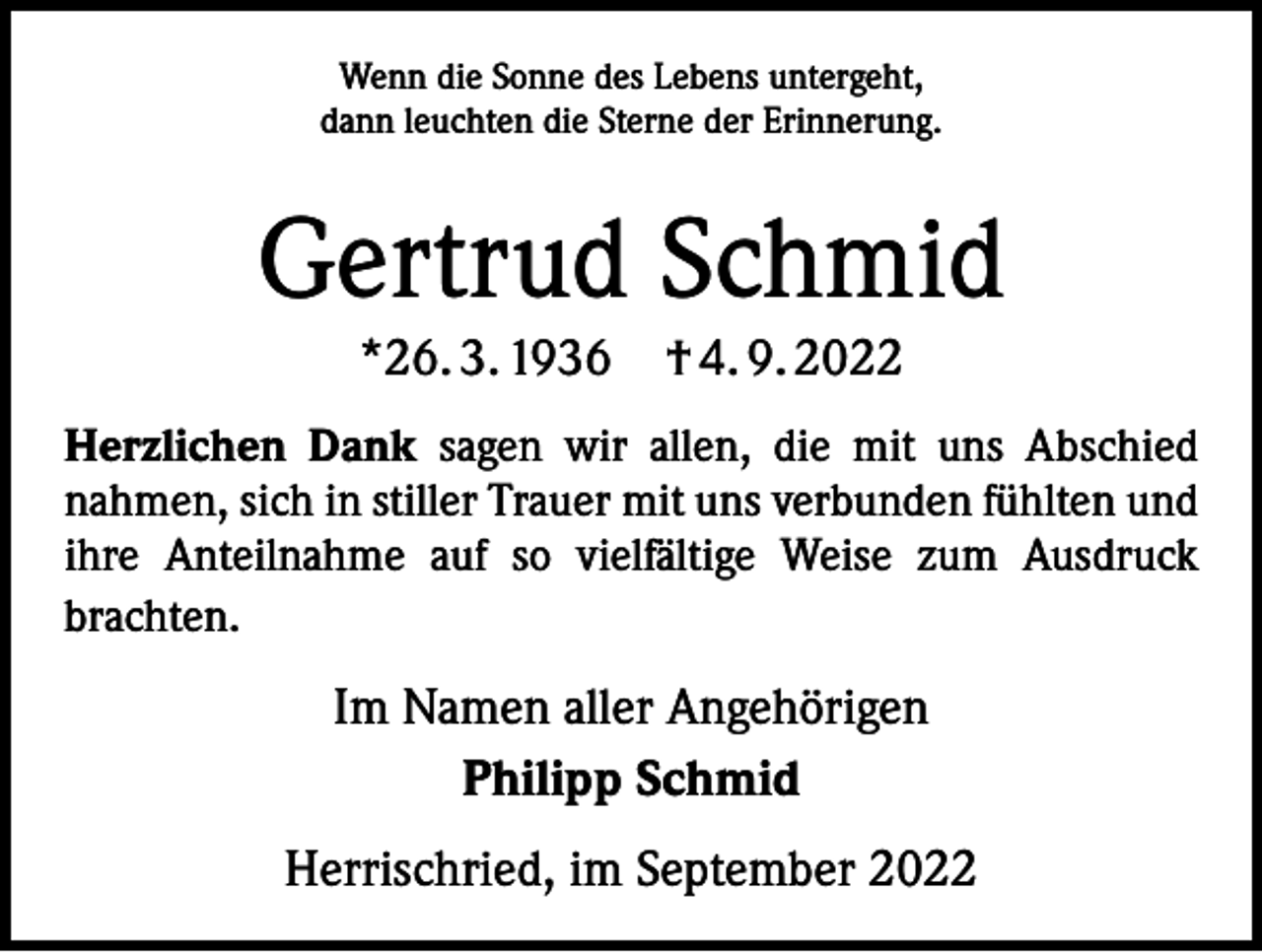 <p>Wenn die Sonne des Lebens untergeht,<br />dann leuchten die Sterne der Erinnerung.</p><p>Gertrud Schmid<br />*26. 3. 1936 † 4. 9. 2022<br />Herzlichen Dank sagen wir allen, die mit uns Abschied<br />­nahmen, sich in stiller Trauer mit uns verbunden fühlten und<br />ihre Anteilnahme auf so vielfältige Weise zum Ausdruck<br />brachten.</p><p>Im Namen aller Angehörigen<br />Philipp Schmid<br />Herrischried, im September 2022</p>