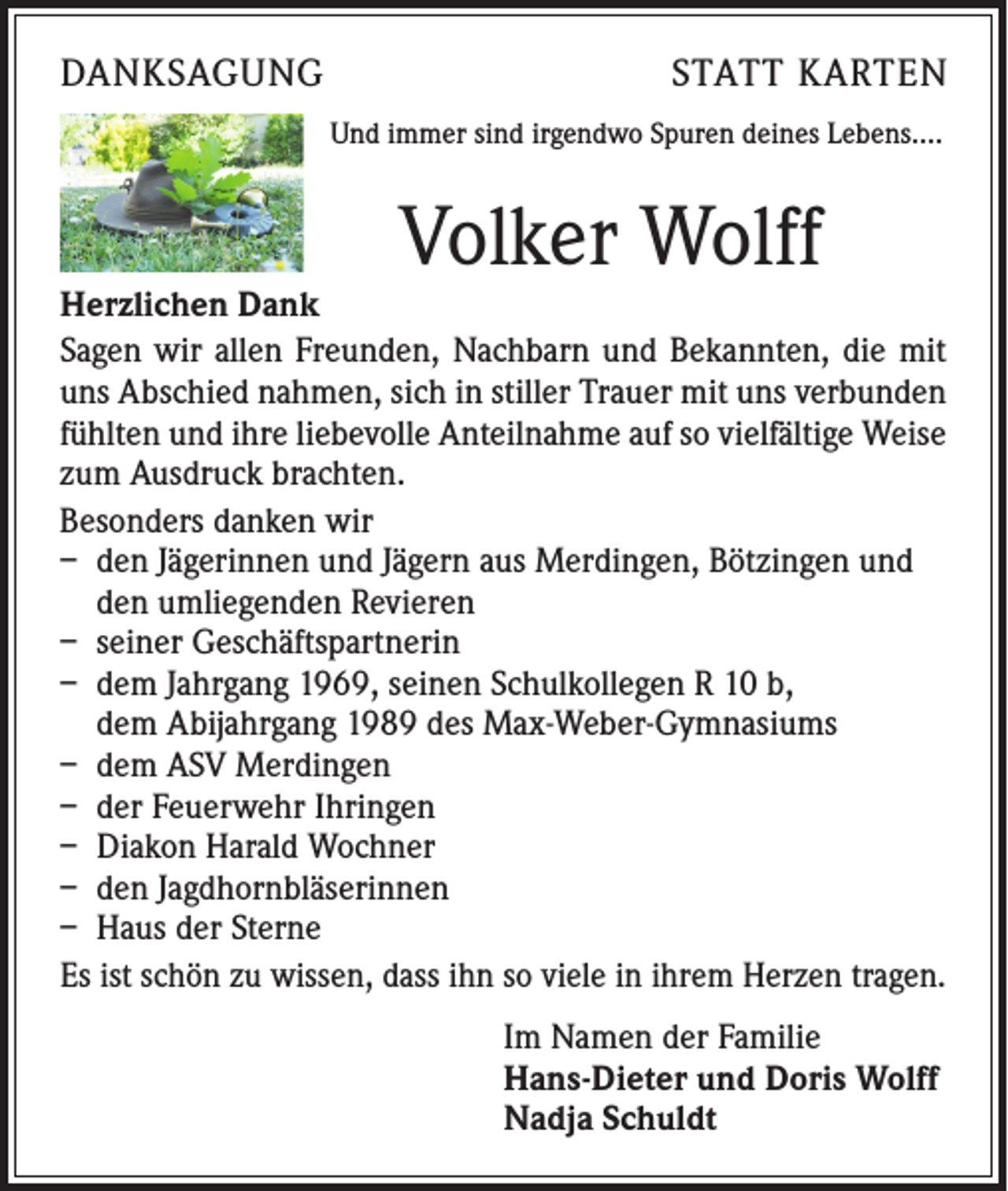 <p>DANKSAGUNG</p><p>STATT KARTEN</p><p>Und immer sind irgendwo Spuren deines Lebens….</p><p>Volker Wolff</p><p>Herzlichen Dank<br />Sagen wir allen Freunden, Nachbarn und Bekannten, die mit<br />uns Abschied nahmen, sich in stiller Trauer mit uns verbunden<br />fühlten und ihre liebevolle Anteilnahme auf so vielfältige Weise<br />zum Ausdruck brachten.<br />Besonders danken wir<br />– den Jägerinnen und Jägern aus Merdingen, Bötzingen und<br />den umliegenden Revieren<br />– seiner Geschäftspartnerin<br />– dem Jahrgang 1969, seinen Schulkollegen R 10 b,<br />dem Abijahrgang 1989 des Max-Weber-Gymnasiums<br />– dem ASV Merdingen<br />– der Feuerwehr Ihringen<br />– Diakon Harald Wochner<br />– den Jagdhornbläserinnen<br />– Haus der Sterne<br />Es ist schön zu wissen, dass ihn so viele in ihrem Herzen tragen.<br />Im Namen der Familie<br />Hans-Dieter und Doris Wolff<br />Nadja Schuldt</p>