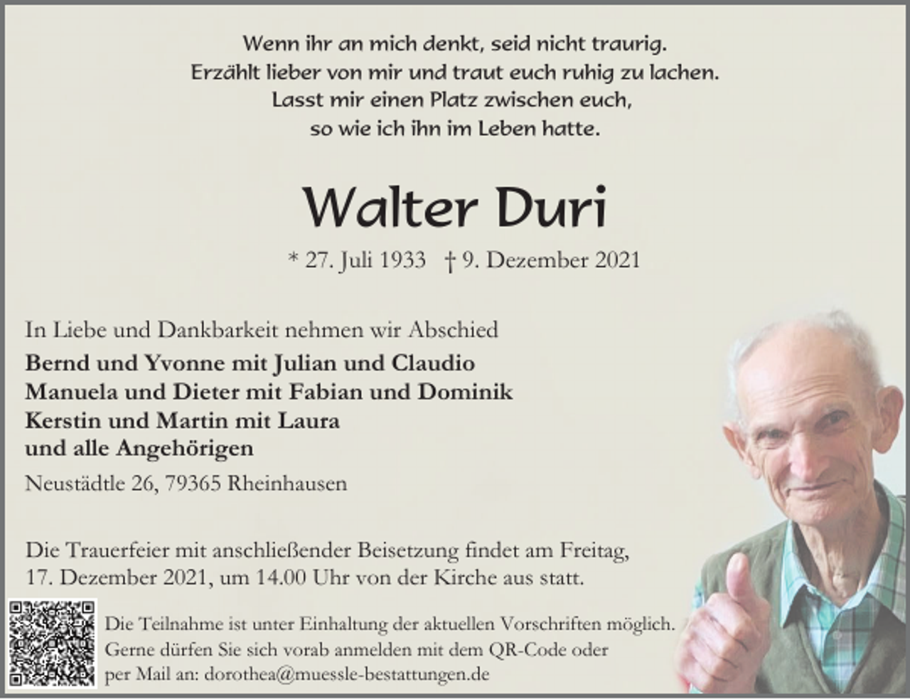 <p>Wenn ihr an mich denkt, seid nicht traurig.<br />Erzählt lieber von mir und traut euch ruhig zu lachen.<br />Lasst mir einen Platz zwischen euch,<br />so wie ich ihn im Leben hatte.</p><p>Walter Duri<br />* 27. Juli 1933 † 9. Dezember 2021<br />In Liebe und Dankbarkeit nehmen wir Abschied<br />Bernd und Yvonne mit Julian und Claudio<br />Manuela und Dieter mit Fabian und Dominik<br />Kerstin und Martin mit Laura<br />und alle Angehörigen<br />Neustädtle 26, 79365 Rheinhausen<br />Die Trauerfeier mit anschließender Beisetzung findet am Freitag,<br />17. Dezember 2021, um 14.00 Uhr von der Kirche aus statt.<br />Die Teilnahme ist unter Einhaltung der aktuellen Vorschriften möglich.<br />Gerne dürfen Sie sich vorab anmelden mit dem QR-Code oder<br />per Mail an: dorothea@muessle-bestattungen.de</p>