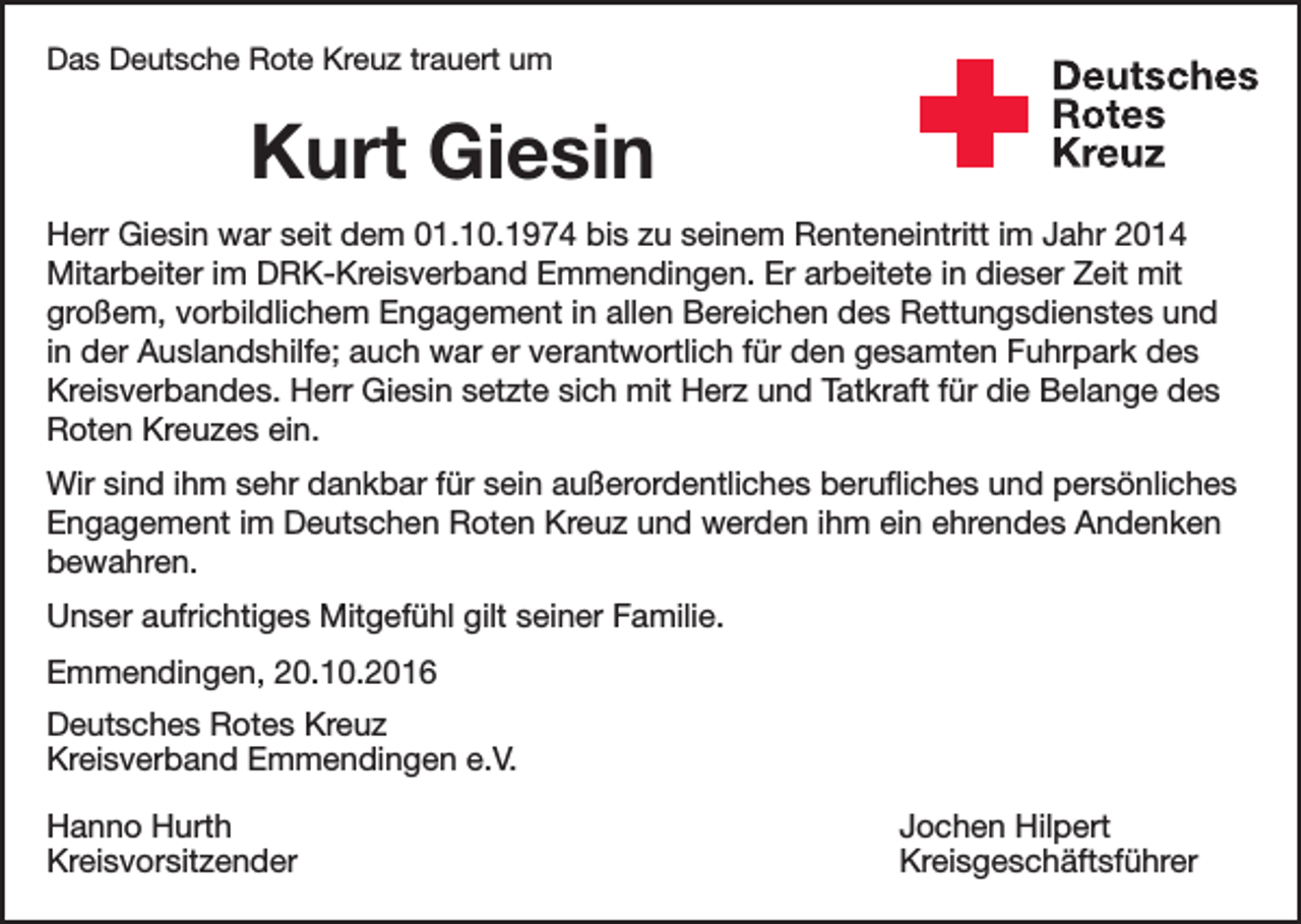 <p>Das Deutsche Rote Kreuz trauert um</p><p>Kurt Giesin</p><p>Deutsches<br />Rotes<br />Kreuz<br />Kreisverband Emmendingen e.V.</p><p>Herr Giesin war seit dem 01.10.1974 bis zu seinem Renteneintritt im Jahr 2014<br />Mitarbeiter im DRK-Kreisverband Emmendingen. Er arbeitete in dieser Zeit mit<br />großem, vorbildlichem Engagement in allen Bereichen des Rettungsdienstes und<br />in der Auslandshilfe; auch war er verantwortlich für den gesamten Fuhrpark des<br />Kreisverbandes. Herr Giesin setzte sich mit Herz und Tatkraft für die Belange des<br />Roten Kreuzes ein.<br />Wir sind ihm sehr dankbar für sein außerordentliches berufliches und persönliches<br />Engagement im Deutschen Roten Kreuz und werden ihm ein ehrendes Andenken<br />bewahren.<br />Unser aufrichtiges Mitgefühl gilt seiner Familie.<br />Emmendingen, 20.10.2016<br />Deutsches Rotes Kreuz<br />Kreisverband Emmendingen e.V.<br />Hanno Hurth<br />Jochen Hilpert<br />Kreisvorsitzender Kreisgeschäftsführer</p>