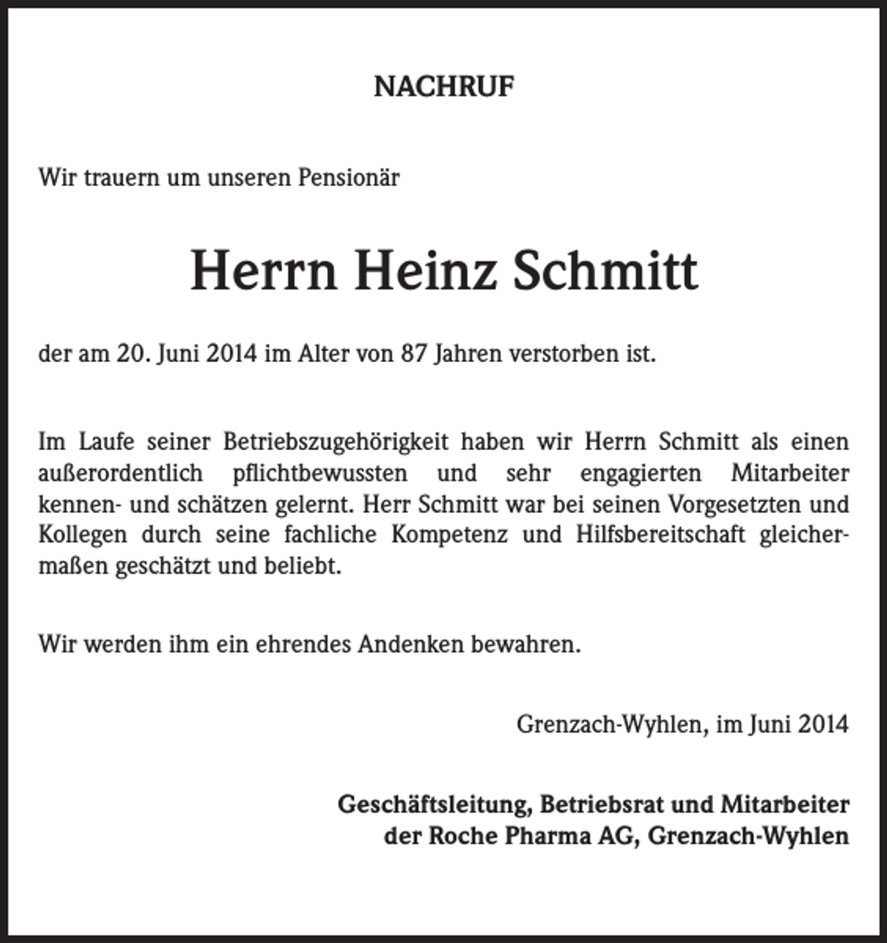 <p>NACHRUF<br />Wir trauern um unseren Pensionär</p><p>Herrn Heinz Schmitt<br />der am 20. Juni 2014 im Alter von 87 Jahren verstorben ist.<br />Im Laufe seiner Betriebszugehörigkeit haben wir Herrn Schmitt als einen<br />außerordentlich pflichtbewussten und sehr engagierten Mitarbeiter<br />kennen- und schätzen gelernt. Herr Schmitt war bei seinen Vorgesetzten und<br />Kollegen durch seine fachliche Kompetenz und Hilfsbereitschaft gleichermaßen geschätzt und beliebt.<br />Wir werden ihm ein ehrendes Andenken bewahren.<br />Grenzach-Wyhlen, im Juni 2014<br />Geschäftsleitung, Betriebsrat und Mitarbeiter<br />der Roche Pharma AG, Grenzach-Wyhlen</p>