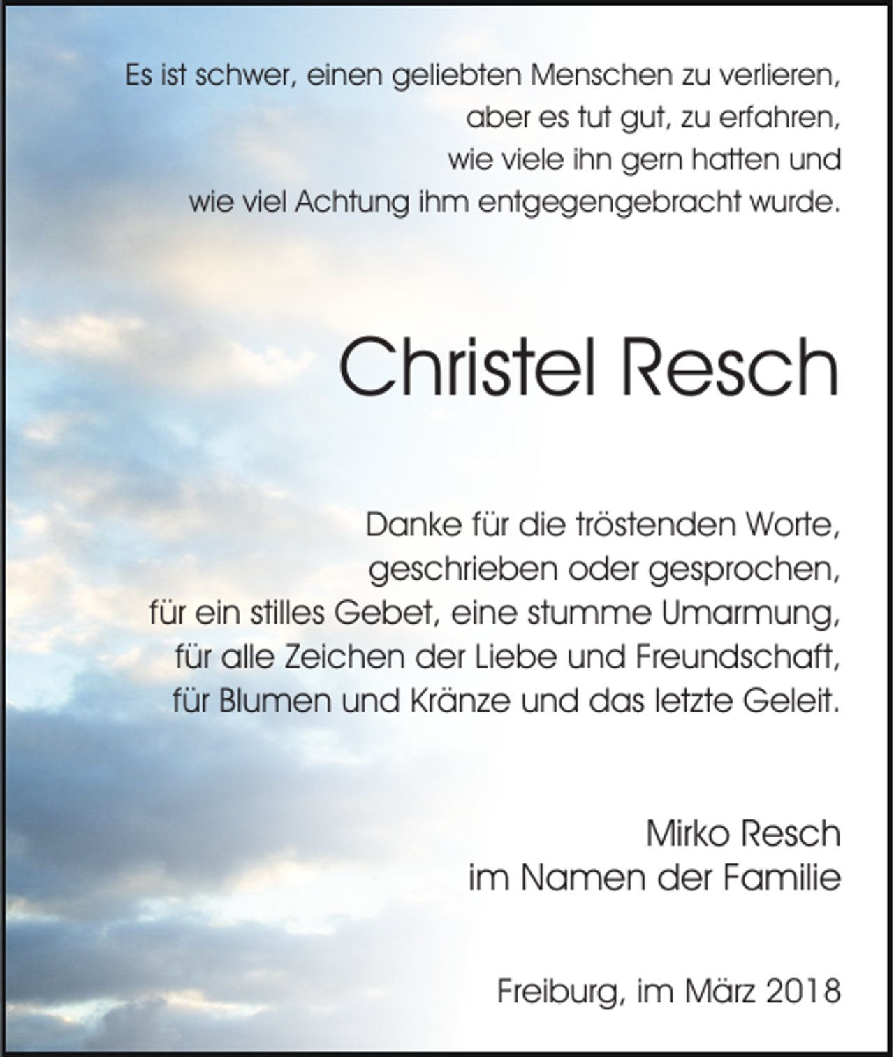 <p>Esist<br />ist sschwer,<br />Es<br />c h w er, einen<br />ei n e n geliebten<br />g el i e bt e n Menschen<br />M e ns c h e n zu<br />z u verlieren,<br />v erli er e n,<br />a b er es<br />ut ggut,<br />ut, zzu<br />u erf<br />a hr e n,<br />aber<br />est tut<br />erfahren,<br />wi e viviele<br />el e i ihn<br />h n ggern<br />er n hhatten<br />att e n uund<br />nd<br />wie<br />wiwie<br />e viviel<br />el AAchtung<br />c ht u n g i ihm<br />h m eentgegengebracht<br />nt g e g e n g e br a c ht wurde.<br />w ur d e.</p><p>CChristel<br />hrist el RResch<br />es c h<br />D a n k e f für<br />ür didie<br />e trtröstenden<br />öst e n d e n Worte,<br />W ort e,<br />Danke<br />ggeschrieben<br />es c hri e b e n ooder<br />d er ggesprochen,<br />es p r o c h e n,<br />f ür ein<br />ei n stilles<br />still es Gebet,<br />G e b et, eine<br />ei ne ststumme<br />u m m e UUmarmung,<br />m ar m u n g,<br />für<br />f ür alle<br />all e Zeichen<br />Z ei c h e n der<br />d er Liebe<br />Li eb e uund<br />n d FrFreundschaft,<br />e u n ds c h aft,<br />für<br />f ür Blumen<br />Bl u m e n und<br />u n d Kränze<br />Kr ä n z e und<br />u n d das<br />d as lletzte<br />et zt e Geleit.<br />G el eit.<br />für</p><p>Mirko<br />Mir k o RResch<br />es c h<br />im<br />i m Namen<br />N a m e n der<br />d er Familie<br />F a mili e<br />Freiburg,<br />Fr ei b ur g, iimm März<br />M är z</p>