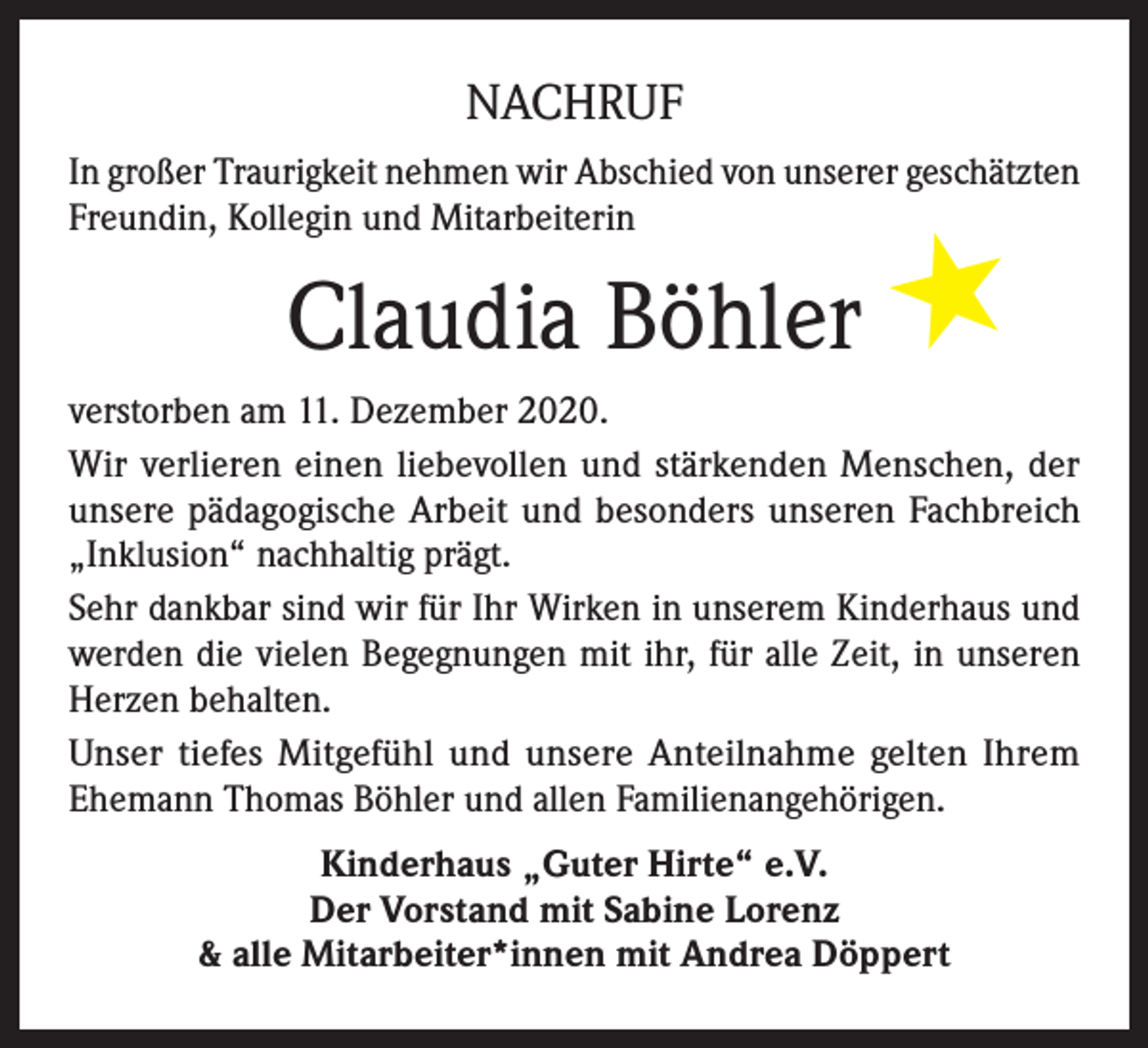 <p>NACHRUF<br />In großer Traurigkeit nehmen wir Abschied von unserer geschätzten<br />Freundin, Kollegin und Mitarbeiterin</p><p>Claudia Böhler</p><p>★</p><p>verstorben am 11. Dezember 2020.<br />Wir verlieren einen liebevollen und stärkenden Menschen, der<br />unsere pädagogische Arbeit und besonders unseren Fachbreich<br />„Inklusion“ nachhaltig prägt.<br />Sehr dankbar sind wir für Ihr Wirken in unserem Kinderhaus und<br />werden die vielen Begegnungen mit ihr, für alle Zeit, in unseren<br />Herzen behalten.<br />Unser tiefes Mitgefühl und unsere Anteilnahme gelten Ihrem<br />Ehemann Thomas Böhler und allen Familienangehörigen.<br />Kinderhaus „Guter Hirte“ e.V.<br />Der Vorstand mit Sabine Lorenz<br />&amp; alle Mitarbeiter*innen mit Andrea Döppert</p>