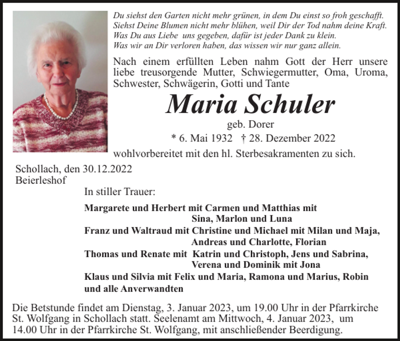 <p>Du siehst den Garten nicht mehr grünen, in dem Du einst so froh geschafft.<br />Siehst Deine Blumen nicht mehr blühen, weil Dir der Tod nahm deine Kraft.<br />Was Du aus Liebe uns gegeben, dafür ist jeder Dank zu klein.<br />Was wir an Dir verloren haben, das wissen wir nur ganz allein.</p><p>Nach einem erfüllten Leben nahm Gott der Herr unsere<br />liebe treusorgende Mutter, Schwiegermutter, Oma, Uroma,<br />Schwester, Schwägerin, Gotti und Tante</p><p>Maria Schuler</p><p>geb. Dorer<br />* 6. Mai 1932 † 28. Dezember 2022<br />wohlvorbereitet mit den hl. Sterbesakramenten zu sich.<br />Schollach, den 30.12.2022<br />Beierleshof<br />In stiller Trauer:<br />Margarete und Herbert mit Carmen und Matthias mit<br />Sina, Marlon und Luna<br />Franz und Waltraud mit Christine und Michael mit Milan und Maja,<br />Andreas und Charlotte, Florian<br />Thomas und Renate mit Katrin und Christoph, Jens und Sabrina,<br />Verena und Dominik mit Jona<br />Klaus und Silvia mit Felix und Maria, Ramona und Marius, Robin<br />und alle Anverwandten</p><p>Die Betstunde findet am Dienstag, 3. Januar 2023, um 19.00 Uhr in der Pfarrkirche<br />St. Wolfgang in Schollach statt. Seelenamt am Mittwoch, 4. Januar 2023, um<br />14.00 Uhr in der Pfarrkirche St. Wolfgang, mit anschließender Beerdigung.</p>