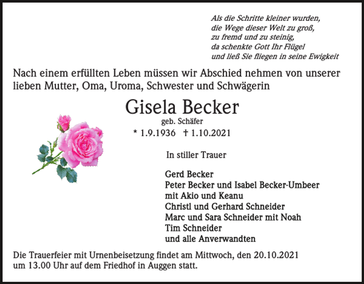 <p>Als die Schritte kleiner wurden,<br />die Wege dieser Welt zu groß,<br />zu fremd und zu steinig,<br />da schenkte Gott Ihr Flügel<br />und ließ Sie fliegen in seine Ewigkeit</p><p>Nach einem erfüllten Leben müssen wir Abschied nehmen von unserer<br />lieben Mutter, Oma, Uroma, Schwester und Schwägerin</p><p>Gisela Becker<br />geb. Schäfer</p><p>* 1.9.1936 † 1.10.2021<br />In stiller Trauer</p><p>Die Trauerfeier mit Urnenbeisetzung findet am Mittwoch, den 20.10.2021<br />um 13.00 Uhr auf dem Friedhof in Auggen statt.</p>