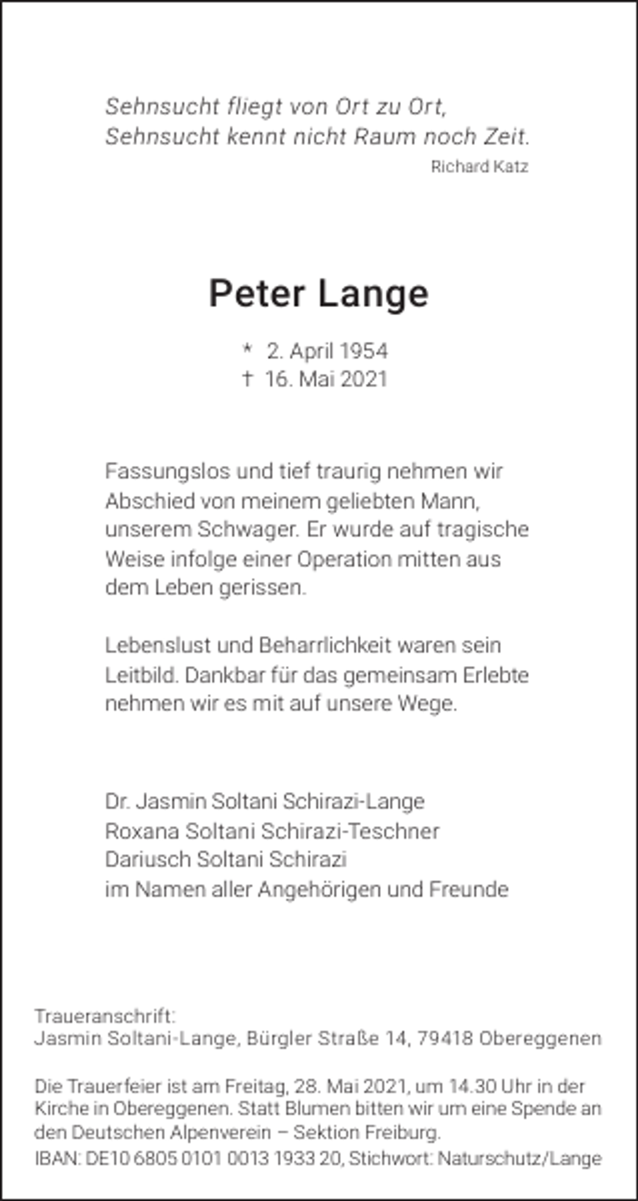 <p>Sehnsucht fliegt von Ort zu Ort,<br />Sehnsucht kennt nicht Raum noch Zeit.<br />Richard Katz</p><p>Peter Lange<br />* 2. April 1954<br />† 16. Mai 2021</p><p>Fassungslos und tief traurig nehmen wir<br />Abschied von meinem geliebten Mann,<br />unserem Schwager. Er wurde auf tragische<br />Weise infolge einer Operation mitten aus<br />dem Leben gerissen.<br />Lebenslust und Beharrlichkeit waren sein<br />Leitbild. Dankbar für das gemeinsam Erlebte<br />nehmen wir es mit auf unsere Wege.</p><p>Dr. Jasmin Soltani Schirazi-Lange<br />Roxana Soltani Schirazi-Teschner<br />Dariusch Soltani Schirazi<br />im Namen aller Angehörigen und Freunde</p><p>Traueranschrift:<br />Jasmin Soltani-Lange, Bürgler Straße 14, 79418 Obereggenen<br />Die Trauerfeier ist am Freitag, 28. Mai 2021, um 14.30 Uhr in der<br />Kirche in Obereggenen. Statt Blumen bitten wir um eine Spende an<br />den Deutschen Alpenverein – Sektion Freiburg.<br />IBAN: DE10 6805 0101 0013 1933 20, Stichwort: Naturschutz/Lange</p>