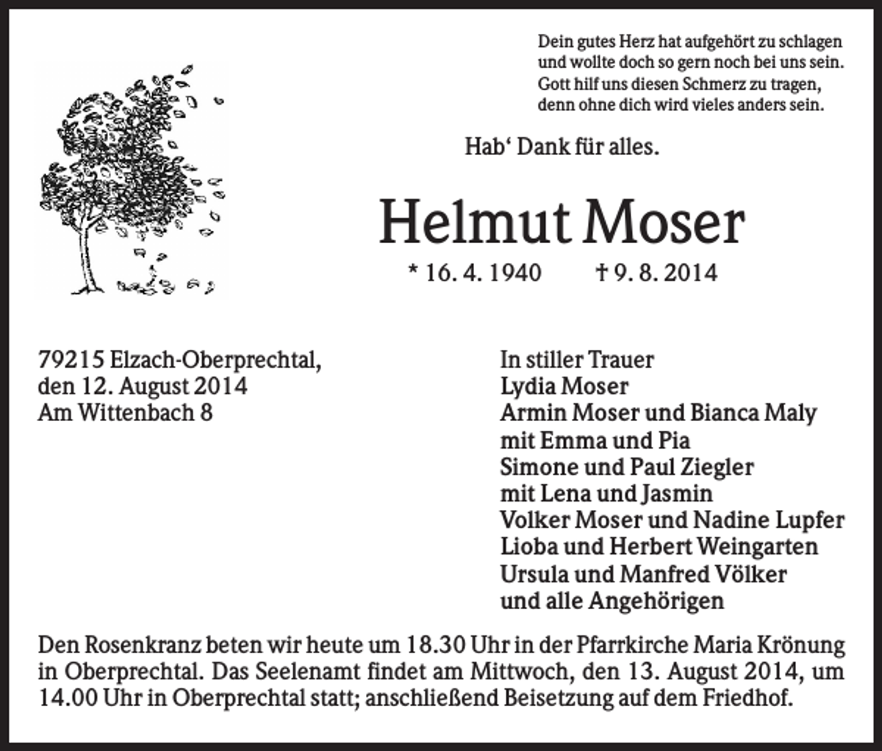<p>Dein gutes Herz hat aufgehört zu schlagen<br />und wollte doch so gern noch bei uns sein.<br />Gott hilf uns diesen Schmerz zu tragen,<br />denn ohne dich wird vieles anders sein.</p><p>Hab‘ Dank für alles.</p><p>Helmut Moser<br />* 16. 4. 1940</p><p>79215 Elzach-Oberprechtal,<br />den 12. August 2014<br />Am Wittenbach 8</p><p>† 9. 8. 2014</p><p>In stiller Trauer<br />Lydia Moser<br />Armin Moser und Bianca Maly<br />mit Emma und Pia<br />Simone und Paul Ziegler<br />mit Lena und Jasmin<br />Volker Moser und Nadine Lupfer<br />Lioba und Herbert Weingarten<br />Ursula und Manfred Völker<br />und alle Angehörigen</p><p>Den Rosenkranz beten wir heute um 18.30 Uhr in der Pfarrkirche Maria Krönung<br />in Oberprechtal. Das Seelenamt findet am Mittwoch, den 13. August 2014, um<br />14.00 Uhr in Oberprechtal statt; anschließend Beisetzung auf dem Friedhof.</p>