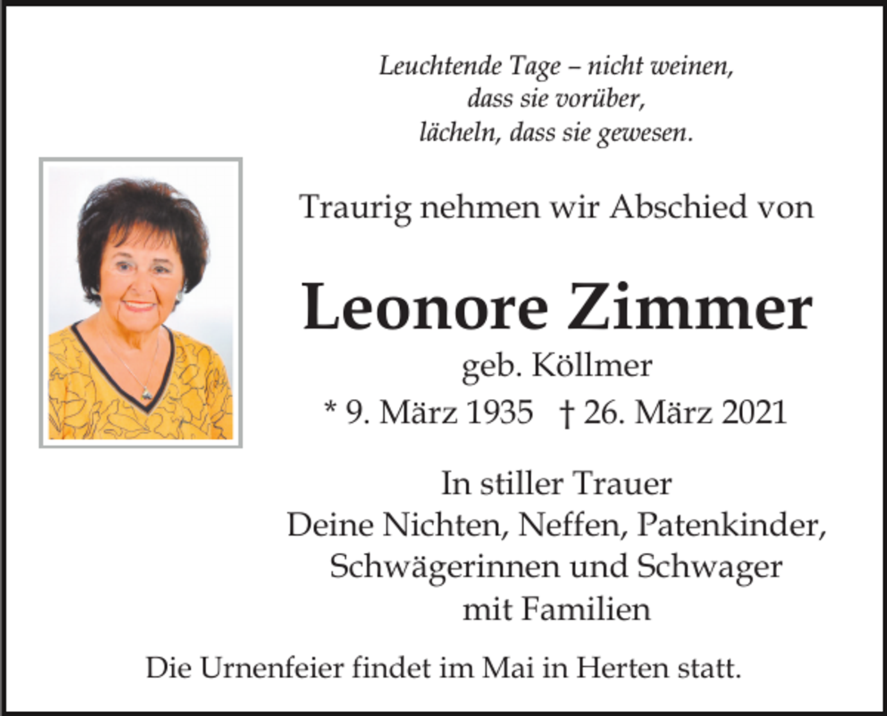 <p>Leuchtende Tage – nicht weinen,<br />dass sie vorüber,<br />lächeln, dass sie gewesen.</p><p>Traurig nehmen wir Abschied von</p><p>Leonore Zimmer<br />geb. Köllmer<br />* 9. März 1935 † 26. März 2021</p><p>In stiller Trauer<br />Deine Nichten, Neffen, Patenkinder,<br />Schwägerinnen und Schwager<br />mit Familien<br />Die Urnenfeier findet im Mai in Herten statt.</p>