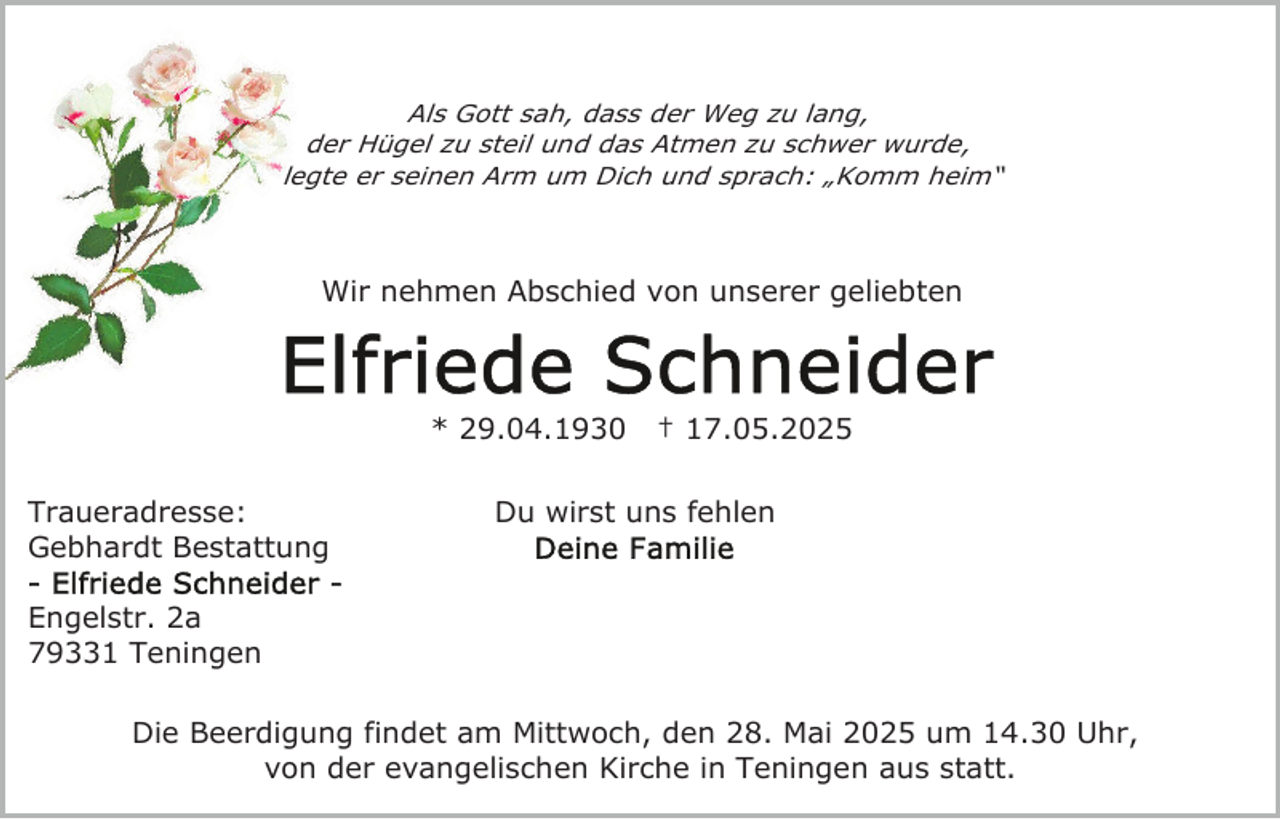 <p>Als Gott sah, dass der Weg zu lang,<br />der Hügel zu steil und das Atmen zu schwer wurde,<br />legte er seinen Arm um Dich und sprach: „Komm heim“</p><p>Wir nehmen Abschied von unserer geliebten</p><p>* 29.04.1930<br />Traueradresse:<br />Gebhardt Bestattung</p><p>† 17.05.2025</p><p>Du wirst uns fehlen</p><p>Engelstr. 2a<br />79331 Teningen<br />Die Beerdigung findet am Mittwoch, den 28. Mai 2025 um 14.30 Uhr,<br />von der evangelischen Kirche in Teningen aus statt.</p>