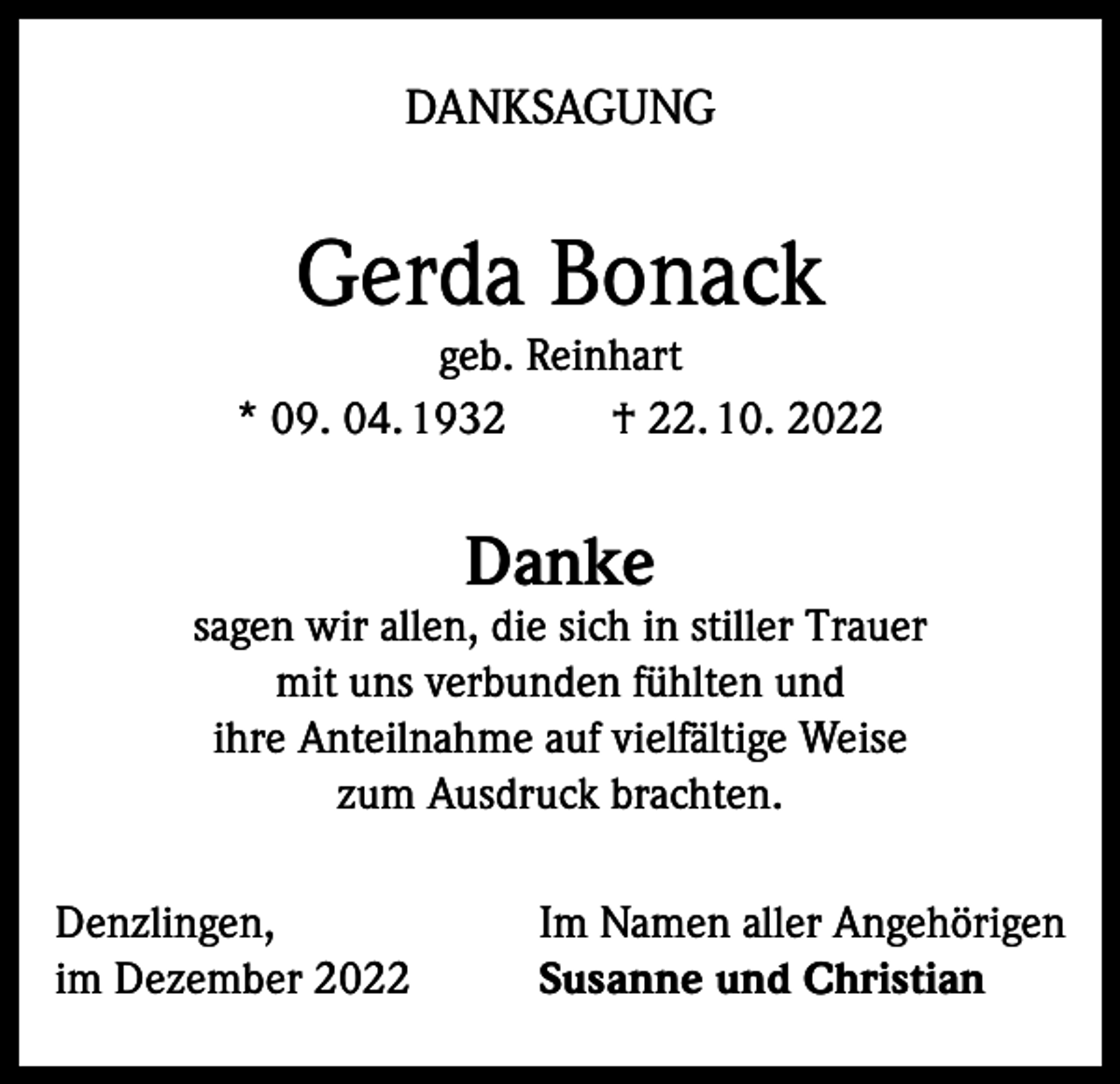 <p>DANKSAGUNG</p><p>Gerda Bonack</p><p>geb. Reinhart<br />* 09. 04. 1932<br />† 22. 10. 2022</p><p>Danke</p><p>sagen wir allen, die sich in stiller Trauer<br />mit uns verbunden fühlten und<br />ihre Anteilnahme auf vielfältige Weise<br />zum Ausdruck brachten.<br />Denzlingen,<br />im Dezember 2022</p><p>Im Namen aller Angehörigen<br />Susanne und Christian</p>