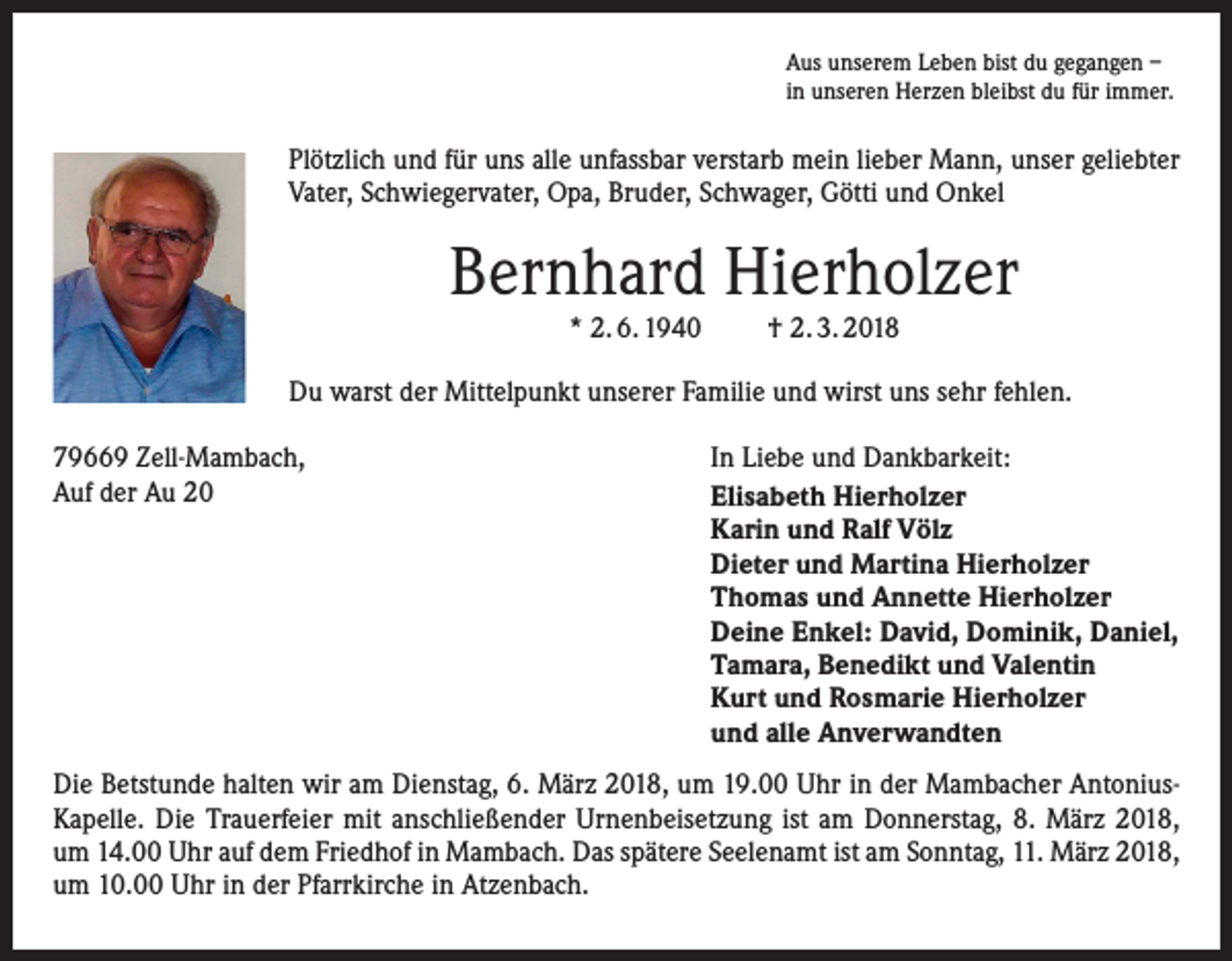 <p>Aus unserem Leben bist du gegangen –<br />in unseren Herzen bleibst du für immer.</p><p>Plötzlich und für uns alle unfassbar verstarb mein lieber Mann, unser geliebter<br />Vater, Schwiegervater, Opa, Bruder, Schwager, Götti und Onkel</p><p>Bernhard Hierholzer<br />* 2. 6. 1940</p><p>† 2. 3. 2018</p><p>Du warst der Mittelpunkt unserer Familie und wirst uns sehr fehlen.<br />79669 Zell-Mambach,<br />Auf der Au 20</p><p>In Liebe und Dankbarkeit:<br />Elisabeth Hierholzer<br />Karin und Ralf Völz<br />Dieter und Martina Hierholzer<br />Thomas und Annette Hierholzer<br />Deine Enkel: David, Dominik, Daniel,<br />Tamara, Benedikt und Valentin<br />Kurt und Rosmarie Hierholzer<br />und alle Anverwandten</p><p>Die Betstunde halten wir am Dienstag, 6. März 2018, um 19.00 Uhr in der Mambacher AntoniusKapelle. Die Trauerfeier mit anschließender Urnenbeisetzung ist am Donnerstag, 8. März 2018,<br />um 14.00 Uhr auf dem Friedhof in Mambach. Das spätere Seelenamt ist am ­Sonntag, 11. März 2018,<br />um 10.00 Uhr in der Pfarrkirche in Atzenbach.</p>