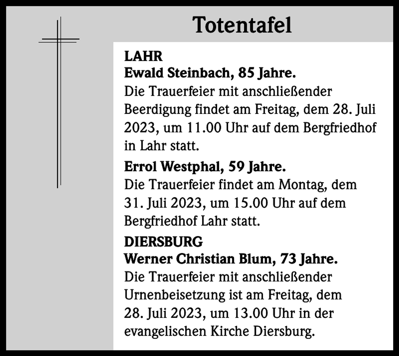 <p>Totentafel<br />Totentafel<br />LAHR<br />Ewald Steinbach, 85 Jahre.<br />Die Trauerfeier mit anschließender<br />Beerdigung findet am Freitag, dem 28. Juli<br />2023, um 11.00 Uhr auf dem Bergfriedhof<br />in Lahr statt.<br />Errol Westphal, 59 Jahre.<br />Die Trauerfeier findet am Montag, dem<br />31. Juli 2023, um 15.00 Uhr auf dem<br />Bergfriedhof Lahr statt.<br />DIERSBURG<br />Werner Christian Blum, 73 Jahre.<br />Die Trauerfeier mit anschließender<br />Urnenbeisetzung ist am Freitag, dem<br />28. Juli 2023, um 13.00 Uhr in der<br />evangelischen Kirche Diersburg.</p>