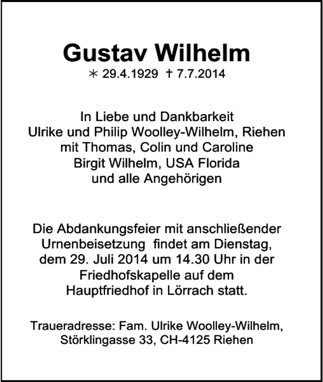 <p>Gustav Wilhelm<br /> 29.4.1929  7.7.2014</p><p>In Liebe und Dankbarkeit<br />Ulrike und Philip Woolley-Wilhelm, Riehen<br />mit Thomas, Colin und Caroline<br />Birgit Wilhelm, USA Florida<br />und alle Angehörigen</p><p>Die Abdankungsfeier mit anschließender<br />Urnenbeisetzung findet am Dienstag,<br />dem 29. Juli 2014 um 14.30 Uhr in der<br />Friedhofskapelle auf dem<br />Hauptfriedhof in Lörrach statt.<br />Traueradresse: Fam. Ulrike Woolley-Wilhelm,<br />Störklingasse 33, CH-4125 Riehen</p>