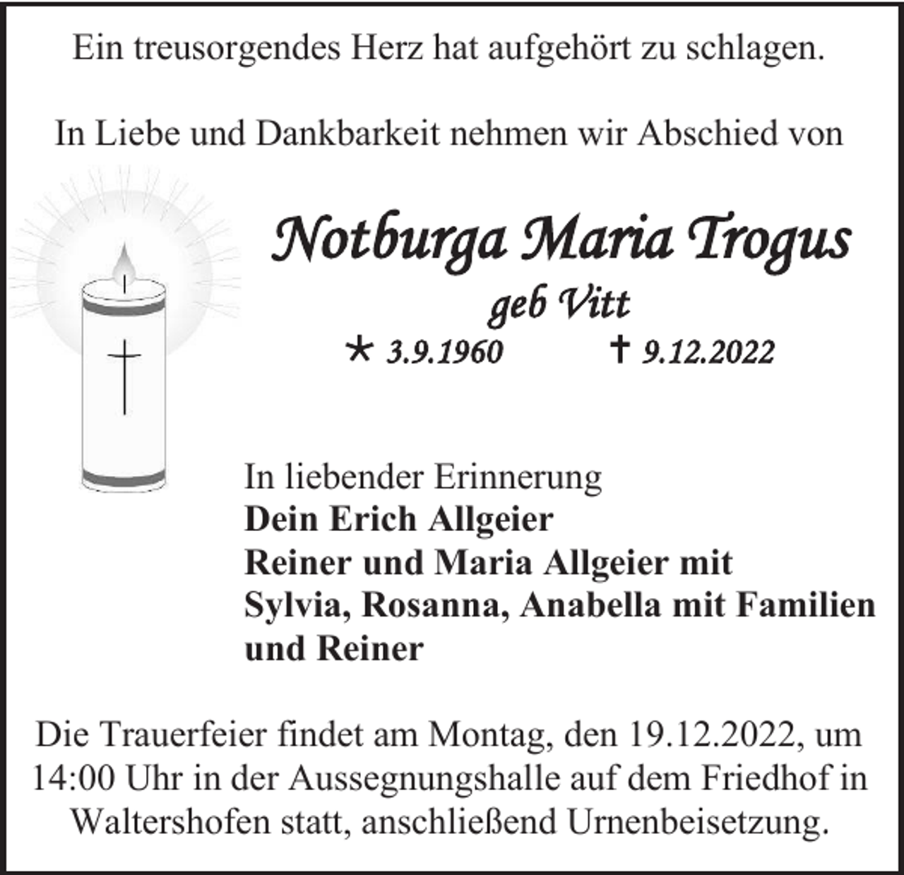 <p>Ein treusorgendes Herz hat aufgehört zu schlagen.<br />In Liebe und Dankbarkeit nehmen wir Abschied von</p><p>Notburga Maria Trogus<br />geb Vitt<br /> 3.9.1960</p><p> 9.12.2022</p><p>In liebender Erinnerung<br />Dein Erich Allgeier<br />Reiner und Maria Allgeier mit<br />Sylvia, Rosanna, Anabella mit Familien<br />und Reiner<br />Die Trauerfeier findet am Montag, den 19.12.2022, um<br />14:00 Uhr in der Aussegnungshalle auf dem Friedhof in<br />Waltershofen statt, anschließend Urnenbeisetzung.</p>