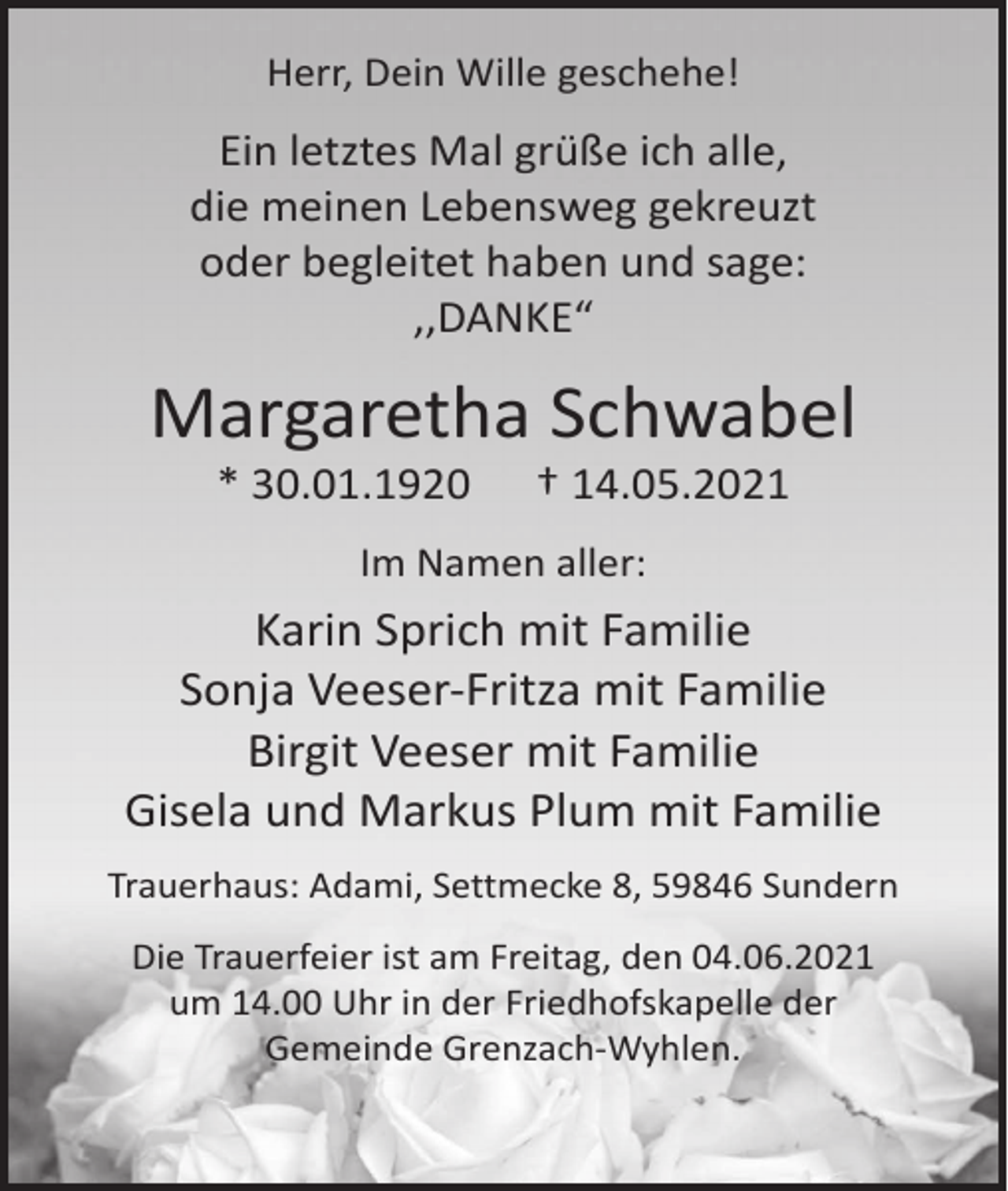 <p>Herr, Dein Wille geschehe!</p><p>Ein letztes Mal grüße ich alle,<br />die meinen Lebensweg gekreuzt<br />oder begleitet haben und sage:<br />,,DANKE“</p><p>Margaretha Schwabel<br />* 30.01.1920</p><p>† 14.05.2021</p><p>Im Namen aller:</p><p>Karin Sprich mit Familie<br />Sonja Veeser-Fritza mit Familie<br />Birgit Veeser mit Familie<br />Gisela und Markus Plum mit Familie<br />Trauerhaus: Adami, Settmecke 8, 59846 Sundern<br />Die Trauerfeier ist am Freitag, den 04.06.2021<br />um 14.00 Uhr in der Friedhofskapelle der<br />Gemeinde Grenzach-Wyhlen.</p>