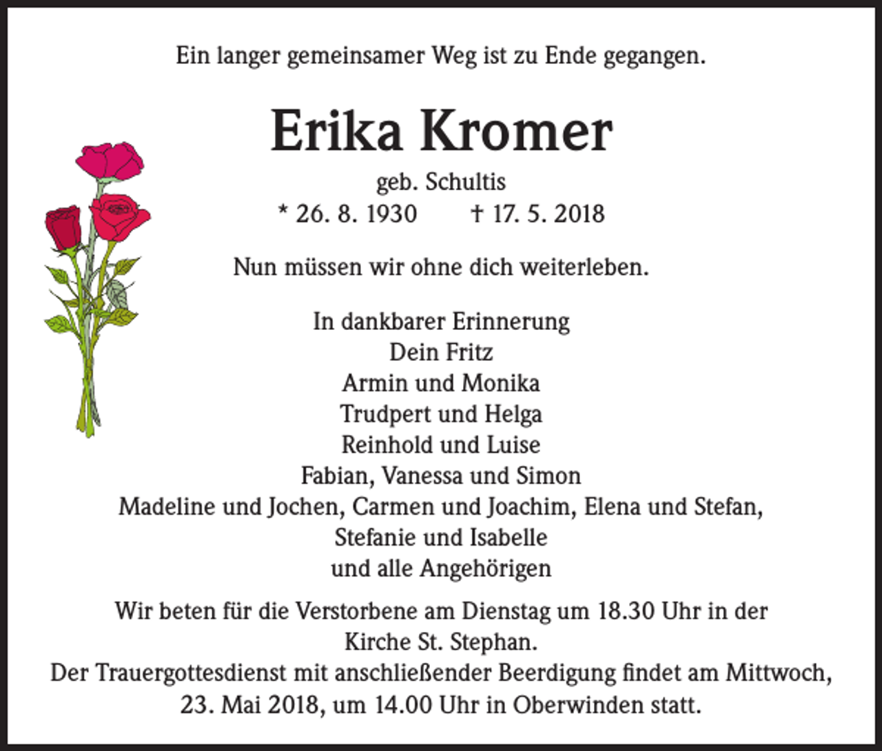 <p>Ein langer gemeinsamer Weg ist zu Ende gegangen.</p><p>Erika Kromer<br />geb. Schultis<br />* 26. 8. 1930 † 17. 5. 2018<br />Nun müssen wir ohne dich weiterleben.<br />In dankbarer Erinnerung<br />Dein Fritz<br />Armin und Monika<br />Trudpert und Helga<br />Reinhold und Luise<br />Fabian, Vanessa und Simon<br />Madeline und Jochen, Carmen und Joachim, Elena und Stefan,<br />Stefanie und Isabelle<br />und alle Angehörigen<br />Wir beten für die Verstorbene am Dienstag um 18.30 Uhr in der<br />Kirche St. Stephan.<br />Der Trauergottesdienst mit anschließender Beerdigung findet am Mittwoch,<br />23. Mai 2018, um 14.00 Uhr in Oberwinden statt.</p>