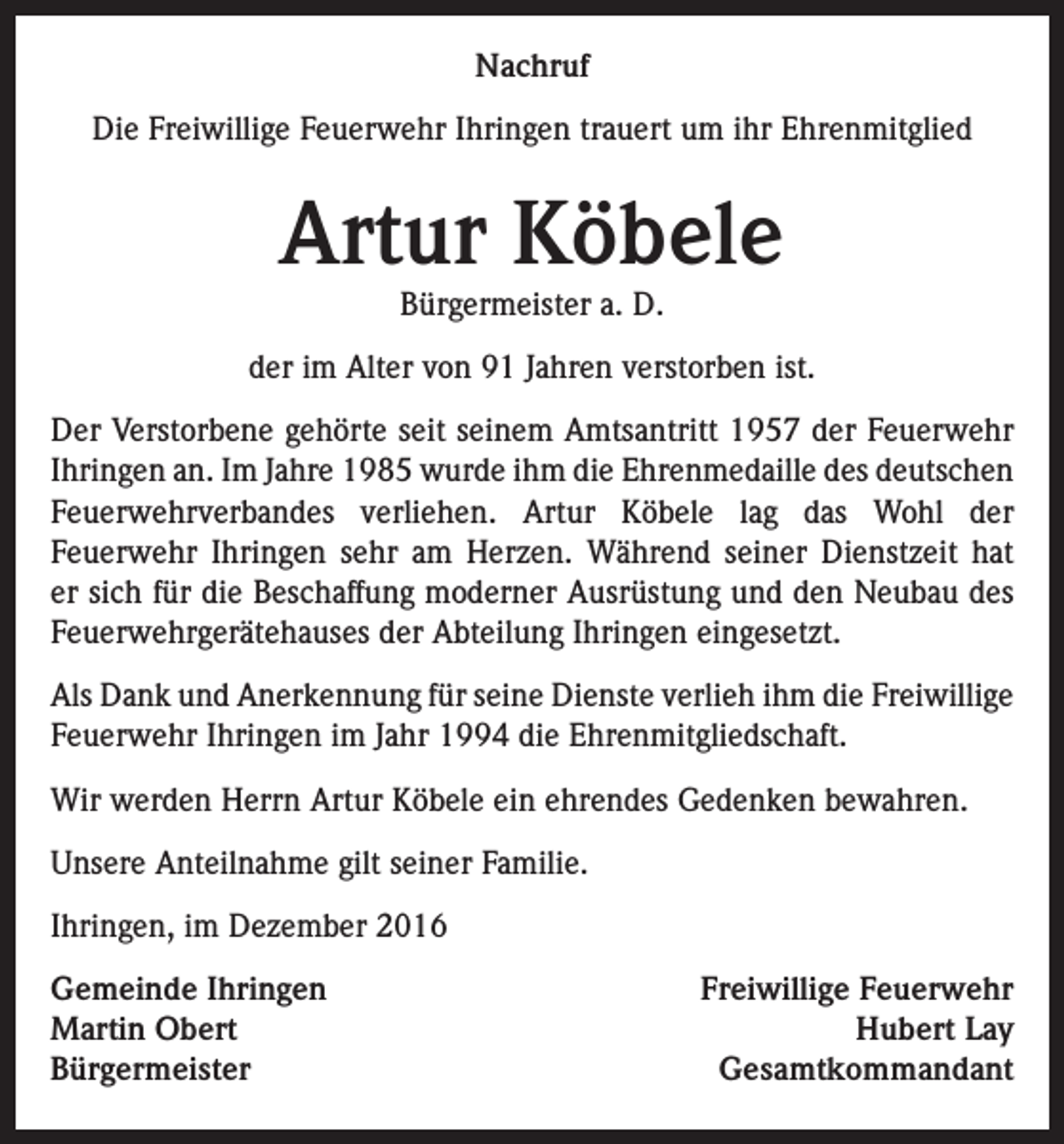 <p>Nachruf<br />Die Freiwillige Feuerwehr Ihringen trauert um ihr Ehrenmitglied</p><p>Artur Köbele<br />Bürgermeister a. D.</p><p>der im Alter von 91 Jahren verstorben ist.<br />Der Verstorbene gehörte seit seinem Amtsantritt 1957 der Feuerwehr<br />Ihringen an. Im Jahre 1985 wurde ihm die Ehrenmedaille des deutschen<br />Feuerwehrverbandes verliehen. Artur Köbele lag das Wohl der<br />Feuerwehr Ihringen sehr am Herzen. Während seiner Dienstzeit hat<br />er sich für die Beschaffung moderner Ausrüstung und den Neubau des<br />Feuerwehrgerätehauses der Abteilung Ihringen eingesetzt.<br />Als Dank und Anerkennung für seine Dienste verlieh ihm die Freiwillige<br />Feuerwehr Ihringen im Jahr 1994 die Ehrenmitgliedschaft.<br />Wir werden Herrn Artur Köbele ein ehrendes Gedenken bewahren.<br />Unsere Anteilnahme gilt seiner Familie.<br />Ihringen, im Dezember 2016<br />Gemeinde Ihringen<br />Freiwillige Feuerwehr<br />Martin Obert<br />Hubert Lay<br />BürgermeisterGesamtkommandant</p>