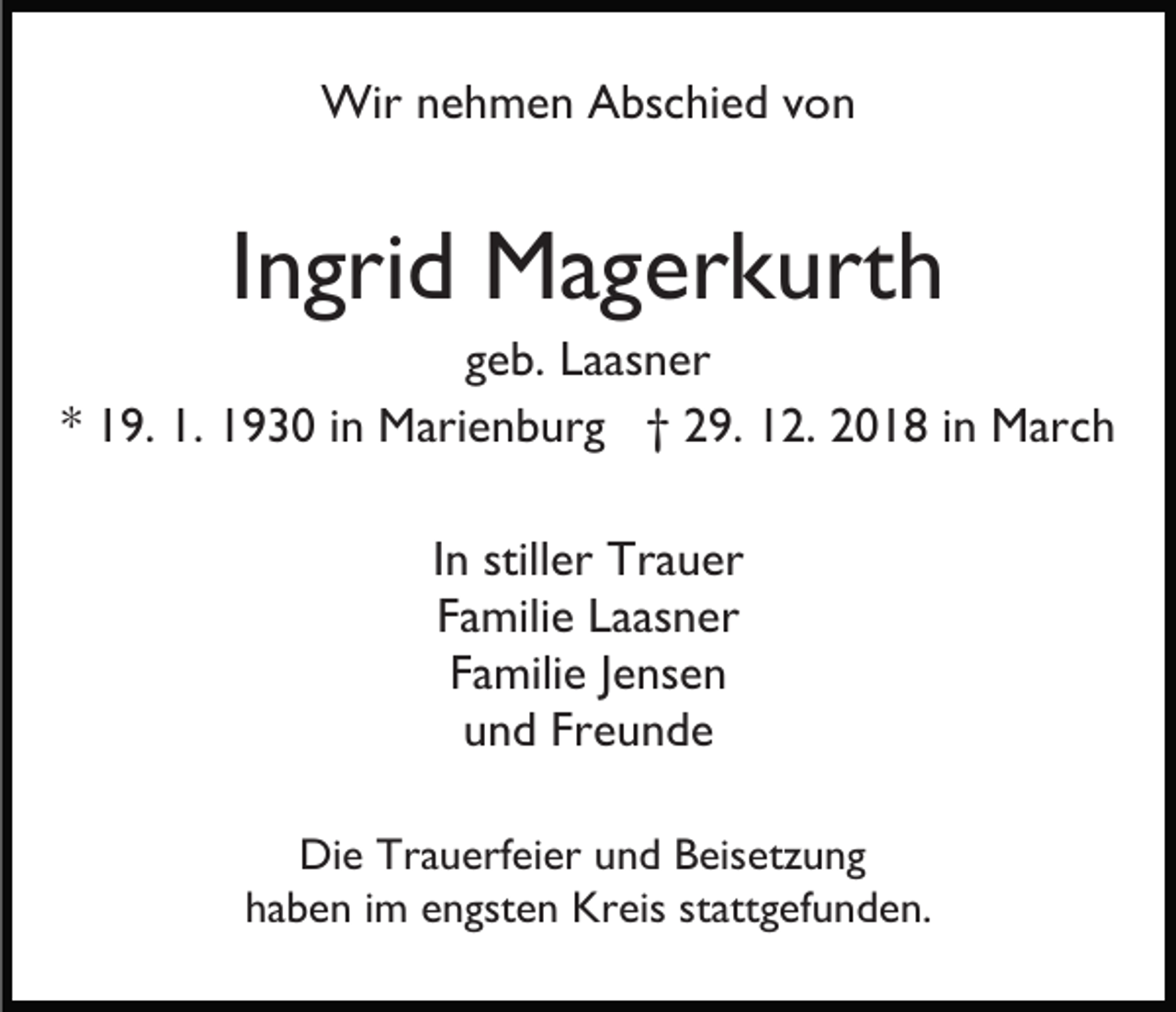 <p>Wir nehmen Abschied von</p><p>Ingrid Magerkurth<br />geb. Laasner<br />* 19. 1. 1930 in Marienburg † 29. 12. 2018 in March<br />In stiller Trauer<br />Familie Laasner<br />Familie Jensen<br />und Freunde<br />Die Trauerfeier und Beisetzung<br />haben im engsten Kreis stattgefunden.</p>