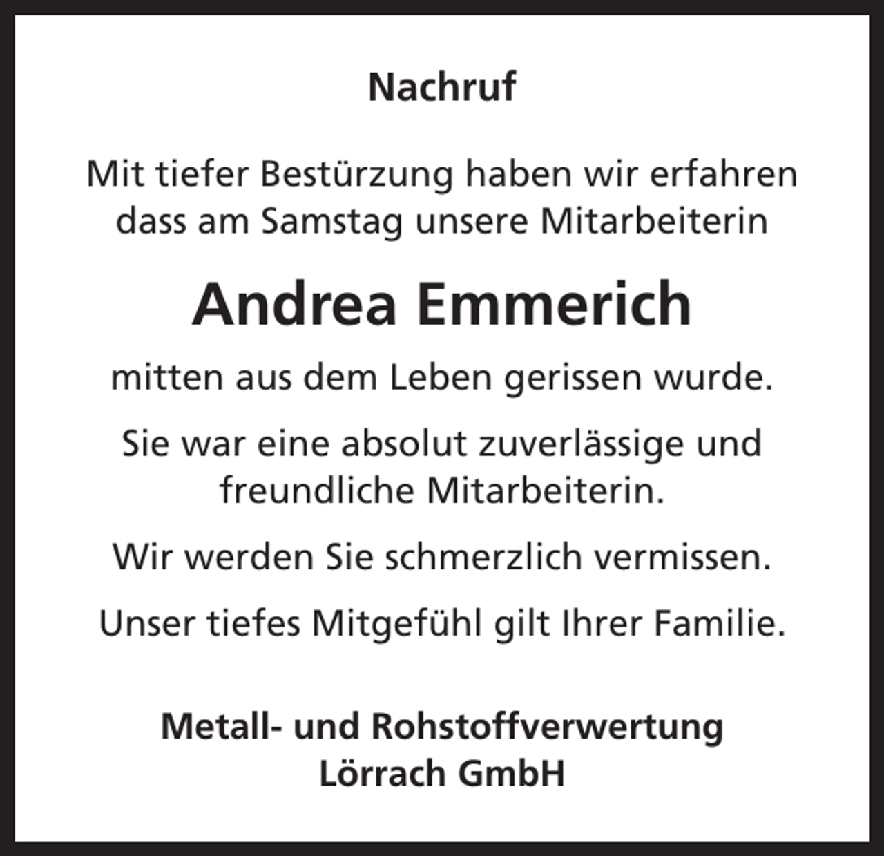 <p>Nachruf<br />Mit tiefer Bestürzung haben wir erfahren<br />dass am Samstag unsere Mitarbeiterin</p><p>Andrea Emmerich<br />mitten aus dem Leben gerissen wurde.<br />Sie war eine absolut zuverlässige und<br />freundliche Mitarbeiterin.<br />Wir werden Sie schmerzlich vermissen.<br />Unser tiefes Mitgefühl gilt Ihrer Familie.<br />Metall- und Rohstoffverwertung<br />Lörrach GmbH</p>