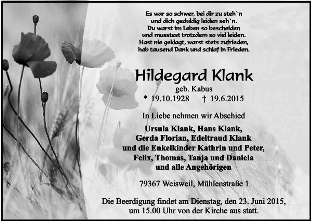 <p>Es war so schwer, bei dir zu steh`n<br />und dich geduldig leiden seh`n.<br />Du warst im Leben so bescheiden<br />und musstest trotzdem so viel leiden.<br />Hast nie geklagt, warst stets zufrieden,<br />hab tausend Dank und schlaf in Frieden.</p><p>Hildegard Klank<br />geb. Kabus<br />* 19.10.1928<br />† 19.6.2015</p><p>In Liebe nehmen wir Abschied<br />Ursula Klank, Hans Klank,<br />Gerda Florian, Edeltraud Klank<br />und die Enkelkinder Kathrin und Peter,<br />Felix, Thomas, Tanja und Daniela<br />und alle Angehörigen<br />79367 Weisweil, Mühlenstraße 1<br />Die Beerdigung findet am Dienstag, den 23. Juni 2015,<br />um 15.00 Uhr von der Kirche aus statt.</p>