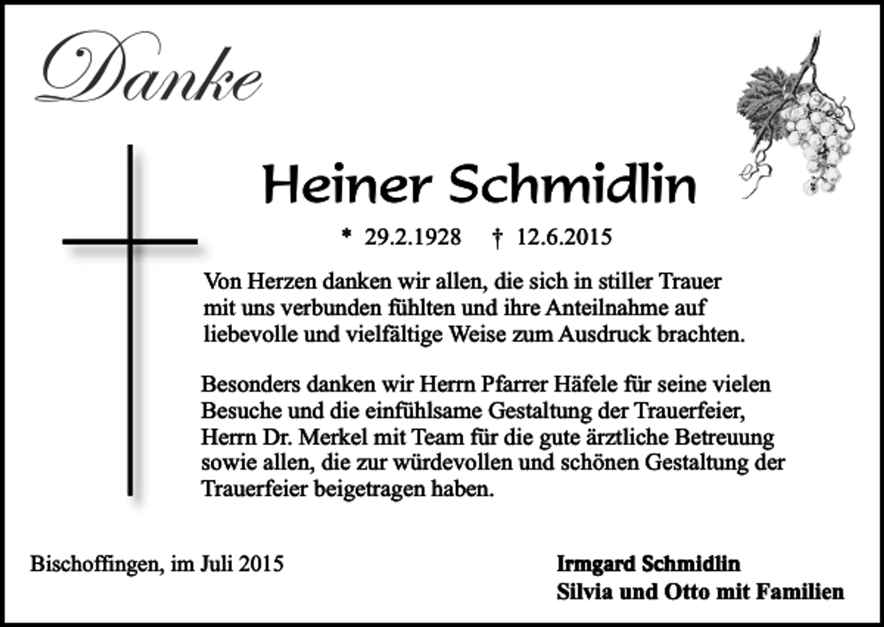 <p>Danke</p><p>Heiner Schmidlin<br />* 29.2.1928</p><p>† 12.6.2015</p><p>Von Herzen danken wir allen, die sich in stiller Trauer<br />mit uns verbunden fühlten und ihre Anteilnahme auf<br />liebevolle und vielfältige Weise zum Ausdruck brachten.<br />Besonders danken wir Herrn Pfarrer Häfele für seine vielen<br />Besuche und die einfühlsame Gestaltung der Trauerfeier,<br />Herrn Dr. Merkel mit Team für die gute ärztliche Betreuung<br />sowie allen, die zur würdevollen und schönen Gestaltung der<br />Trauerfeier beigetragen haben.<br />Bischoffingen, im Juli 2015</p><p>Irmgard Schmidlin</p><p>Silvia und Otto mit Familien</p>