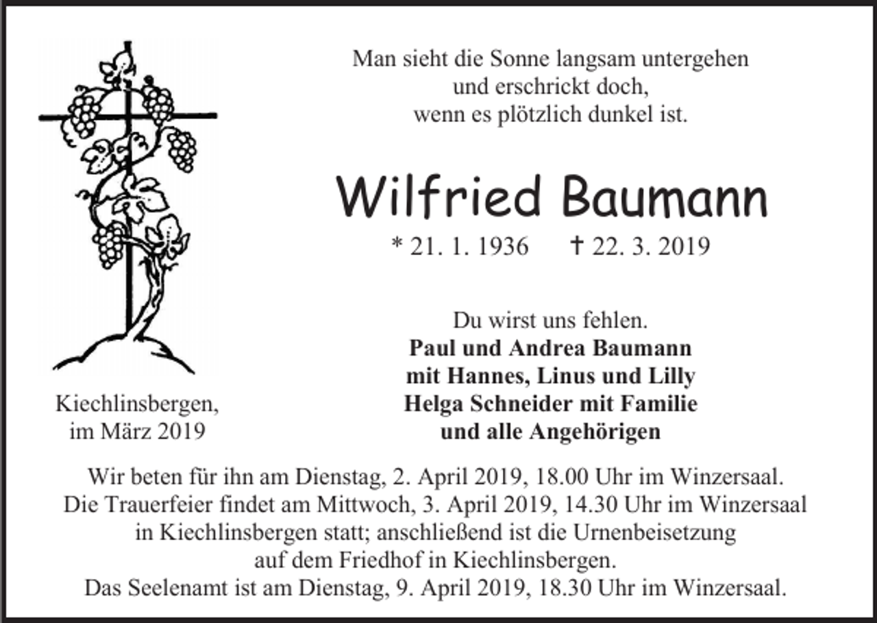 <p>Man sieht die Sonne langsam untergehen<br />und erschrickt doch,<br />wenn es plötzlich dunkel ist.</p><p>Wilfried Baumann<br />* 21. 1. 1936</p><p>Kiechlinsbergen,<br />im März 2019</p><p> 22. 3. 2019</p><p>Du wirst uns fehlen.<br />Paul und Andrea Baumann<br />mit Hannes, Linus und Lilly<br />Helga Schneider mit Familie<br />und alle Angehörigen</p><p>Wir beten für ihn am Dienstag, 2. April 2019, 18.00 Uhr im Winzersaal.<br />Die Trauerfeier findet am Mittwoch, 3. April 2019, 14.30 Uhr im Winzersaal<br />in Kiechlinsbergen statt; anschließend ist die Urnenbeisetzung<br />auf dem Friedhof in Kiechlinsbergen.<br />Das Seelenamt ist am Dienstag, 9. April 2019, 18.30 Uhr im Winzersaal.</p>