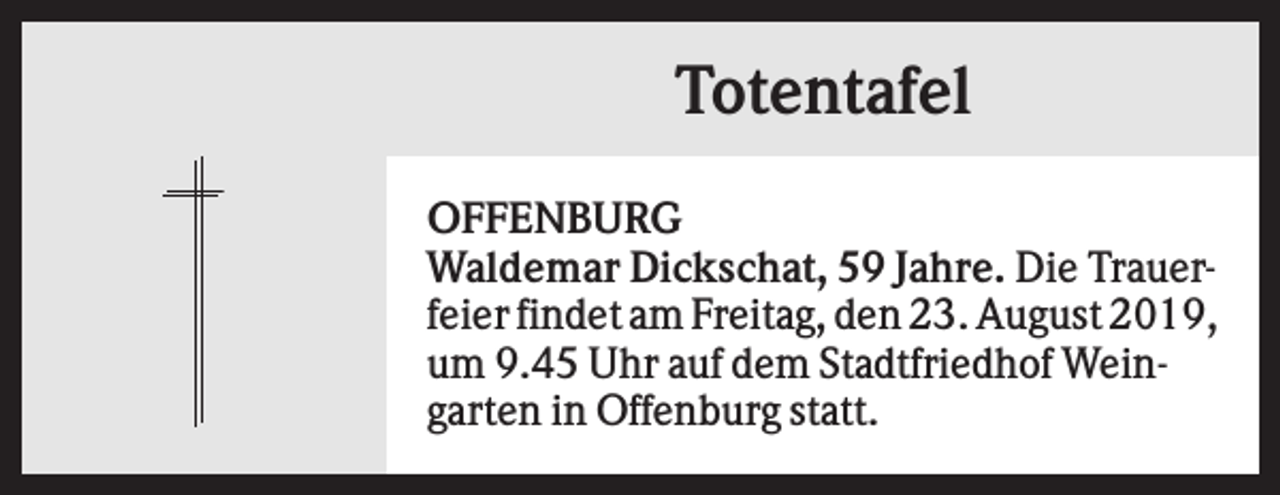 <p>Totentafel<br />OFFENBURG<br />Waldemar Dickschat, 59 Jahre. Die Trauerfeier findet am Freitag, den 23. August 2019,<br />um 9.45 Uhr auf dem Stadtfriedhof Weingarten in Offenburg statt.</p>