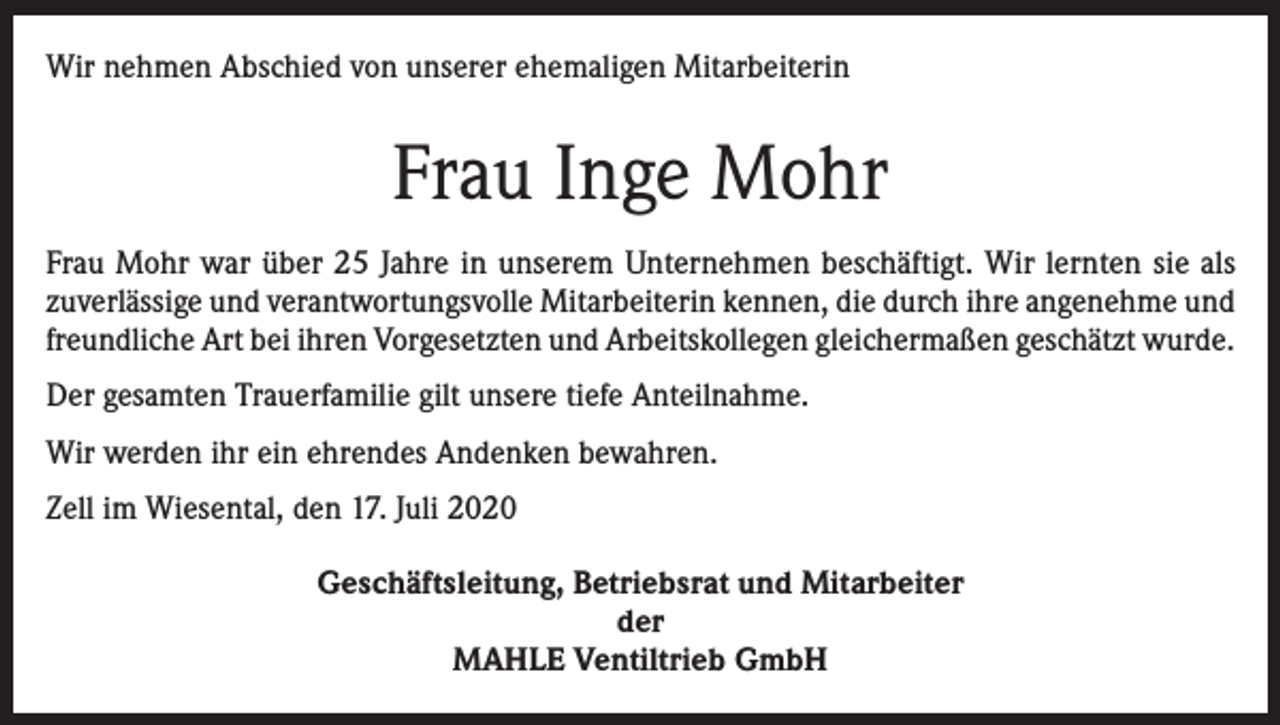 <p>Wir nehmen Abschied von unserer ehemaligen Mitarbeiterin</p><p>Frau Inge Mohr<br />Frau Mohr war über 25 Jahre in unserem Unternehmen beschäftigt. Wir lernten sie als<br />zuverlässige und verantwortungsvolle Mitarbeiterin kennen, die durch ihre angenehme und<br />freundliche Art bei ihren Vorgesetzten und Arbeitskollegen gleichermaßen geschätzt wurde.<br />Der gesamten Trauerfamilie gilt unsere tiefe Anteilnahme.<br />Wir werden ihr ein ehrendes Andenken bewahren.<br />Zell im Wiesental, den 17. Juli 2020<br />Geschäftsleitung, Betriebsrat und Mitarbeiter<br />der<br />MAHLE Ventiltrieb GmbH</p>