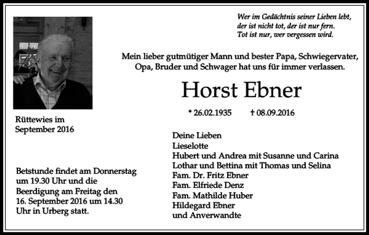 <p>Wer im Gedächtnis seiner Lieben lebt,<br />der ist nicht tot, der ist nur fern.<br />Tot ist nur, wer vergessen wird.</p><p>Mein lieber gutmütiger Mann und bester Papa, Schwiegervater,<br />Opa, Bruder und Schwager hat uns für immer verlassen.</p><p>Horst Ebner<br />Rüttewies im<br />September 2016</p><p>Betstunde findet am Donnerstag<br />um 19.30 Uhr und die<br />Beerdigung am Freitag den<br />16. September 2016 um 14.30<br />Uhr in Urberg statt.</p><p>* 26.02.1935</p><p>† 08.09.2016</p><p>Deine Lieben<br />Lieselotte<br />Hubert und Andrea mit Susanne und Carina<br />Lothar und Bettina mit Thomas und Selina<br />Fam. Dr. Fritz Ebner<br />Fam. Elfriede Denz<br />Fam. Mathilde Huber<br />Hildegard Ebner<br />und Anverwandte</p>