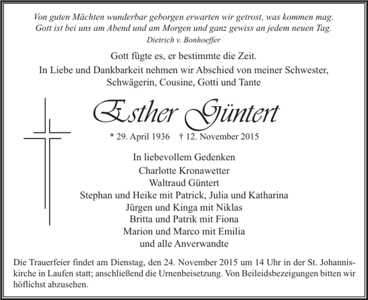 <p>Von guten Mächten wunderbar geborgen erwarten wir getrost, was kommen mag.<br />Gott ist bei uns am Abend und am Morgen und ganz gewiss an jedem neuen Tag.<br />Dietrich v. Bonhoeffer</p><p>Gott fügte es, er bestimmte die Zeit.<br />In Liebe und Dankbarkeit nehmen wir Abschied von meiner Schwester,<br />Schwägerin, Cousine, Gotti und Tante</p><p>Esther Güntert<br />* 29. April 1936 † 12. November 2015</p><p>In liebevollem Gedenken<br />Charlotte Kronawetter<br />Waltraud Güntert<br />Stephan und Heike mit Patrick, Julia und Katharina<br />Jürgen und Kinga mit Niklas<br />Britta und Patrik mit Fiona<br />Marion und Marco mit Emilia<br />und alle Anverwandte<br />Die Trauerfeier findet am Dienstag, den 24. November 2015 um 14 Uhr in der St. Johanniskirche in Laufen statt; anschließend die Urnenbeisetzung. Von Beileidsbezeigungen bitten wir<br />höflichst abzusehen.</p>