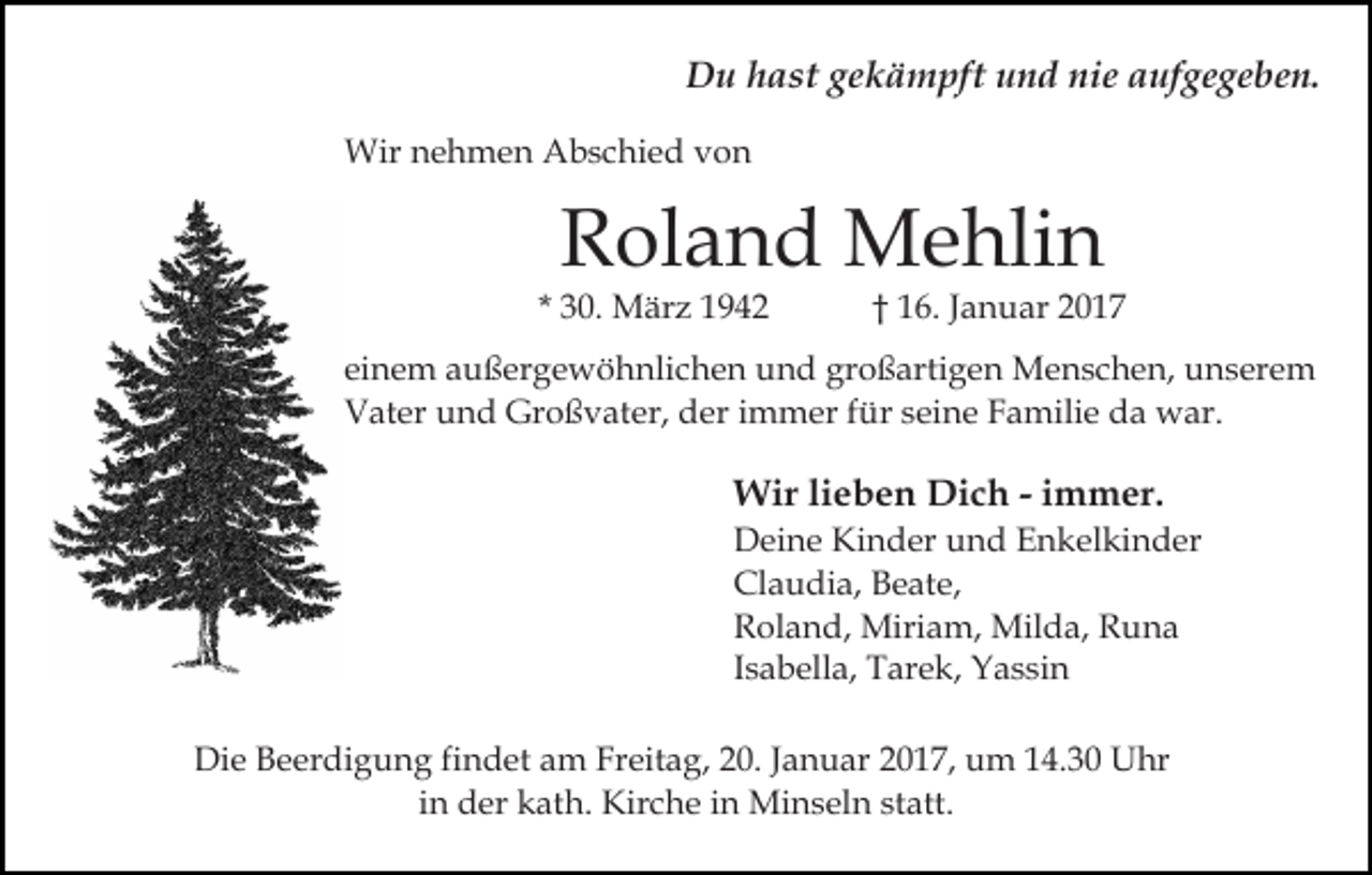 <p>Du hast gekämpft und nie aufgegeben.<br />Wir nehmen Abschied von</p><p>Roland Mehlin</p><p>* 30. März 1942</p><p>† 16. Januar 2017</p><p>einem außergewöhnlichen und großartigen Menschen, unserem<br />Vater und Großvater, der immer für seine Familie da war.</p><p>Wir lieben Dich - immer.<br />Deine Kinder und Enkelkinder<br />Claudia, Beate,<br />Roland, Miriam, Milda, Runa<br />Isabella, Tarek, Yassin<br />Die Beerdigung findet am Freitag, 20. Januar 2017, um 14.30 Uhr<br />in der kath. Kirche in Minseln statt.</p>