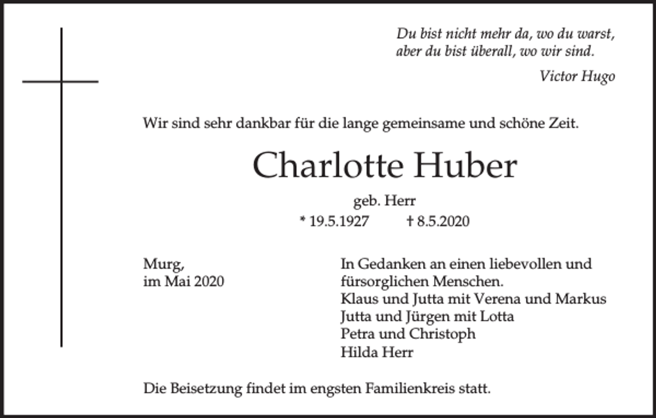 <p>Du bist nicht mehr da, wo du warst,<br />aber du bist überall, wo wir sind.<br />Victor Hugo<br />Wir sind sehr dankbar für die lange gemeinsame und schöne Zeit.</p><p>Charlotte Huber<br />geb. Herr<br />* 19.5.1927<br />† 8.5.2020<br />Murg,<br />im Mai 2020</p><p>In Gedanken an einen liebevollen und<br />fürsorglichen Menschen.<br />Klaus und Jutta mit Verena und Markus<br />Jutta und Jürgen mit Lotta<br />Petra und Christoph<br />Hilda Herr</p><p>Die Beisetzung findet im engsten Familienkreis statt.</p>