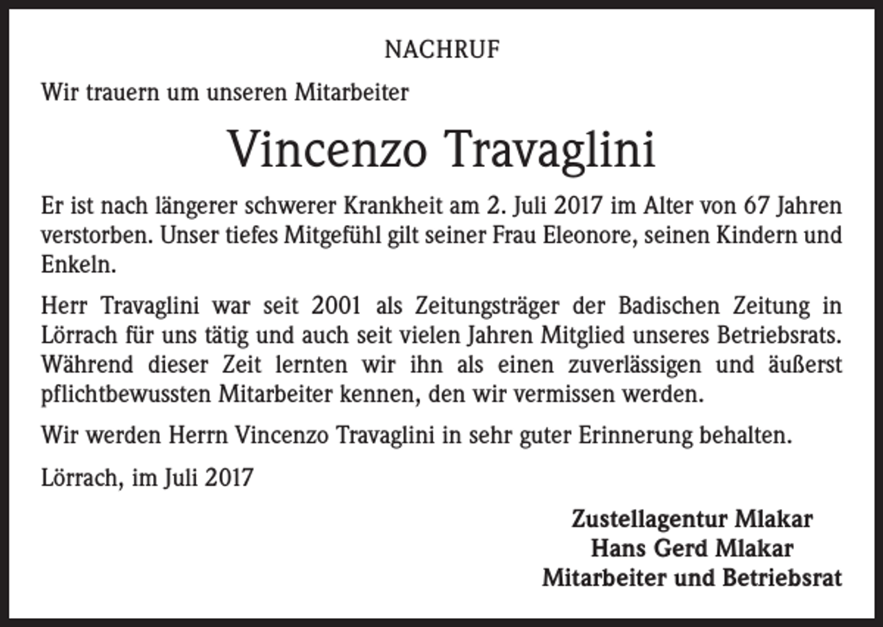 <p>NACHRUF<br />Wir trauern um unseren Mitarbeiter</p><p>Vincenzo Travaglini<br />Er ist nach längerer schwerer Krankheit am 2. Juli 2017 im Alter von 67 Jahren<br />verstorben. Unser tiefes Mitgefühl gilt seiner Frau Eleonore, seinen Kindern und<br />Enkeln.<br />Herr Travaglini war seit 2001 als Zeitungsträger der Badischen Zeitung in<br />­Lörrach für uns tätig und auch seit vielen Jahren Mitglied unseres Betriebsrats.<br />Während dieser Zeit lernten wir ihn als einen zuverlässigen und äußerst<br />­pflichtbewussten Mitarbeiter kennen, den wir vermissen werden.<br />Wir werden Herrn Vincenzo Travaglini in sehr guter Erinnerung behalten.<br />Lörrach, im Juli 2017<br />Zustellagentur Mlakar<br />Hans Gerd Mlakar<br />Mitarbeiter und Betriebsrat</p>