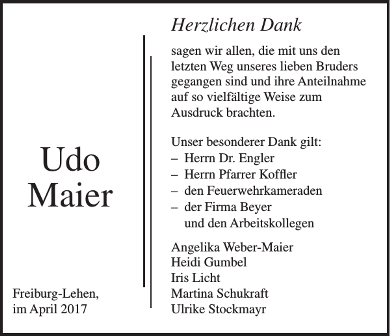 <p>Herzlichen Dank<br />sagen wir allen, die mit uns den<br />letzten Weg unseres lieben Bruders<br />gegangen sind und ihre Anteilnahme<br />auf so vielfältige Weise zum<br />Ausdruck brachten.</p><p>Udo<br />Maier<br />Freiburg-Lehen,<br />im April 2017</p><p>Unser besonderer Dank gilt:<br />– Herrn Dr. Engler<br />– Herrn Pfarrer Koffler<br />– den Feuerwehrkameraden<br />– der Firma Beyer<br />und den Arbeitskollegen<br />Angelika Weber-Maier<br />Heidi Gumbel<br />Iris Licht<br />Martina Schukraft<br />Ulrike Stockmayr</p>