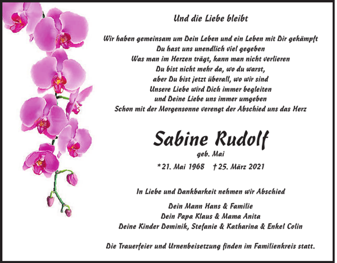 <p>Und die Liebe bleibt<br />Wir haben gemeinsam um Dein Leben und ein Leben mit Dir gekämpft<br />Du hast uns unendlich viel gegeben<br />Was man im Herzen trägt, kann man nicht verlieren<br />Du bist nicht mehr da, wo du warst,<br />aber Du bist jetzt überall, wo wir sind<br />Unsere Liebe wird Dich immer begleiten<br />und Deine Liebe uns immer umgeben<br />Schon mit der Morgensonne verengt der Abschied uns das Herz</p><p>Sabine Rudolf<br />geb. Mai</p><p>* 21. Mai 1968</p><p>† 25. März 2021</p><p>In Liebe und Dankbarkeit nehmen wir Abschied<br />Dein Mann Hans &amp; Familie<br />Dein Papa Klaus &amp; Mama Anita<br />Deine Kinder Dominik, Stefanie &amp; Katharina &amp; Enkel Colin<br />Die Trauerfeier und Urnenbeisetzung ﬁnden im Familienkreis statt.</p>