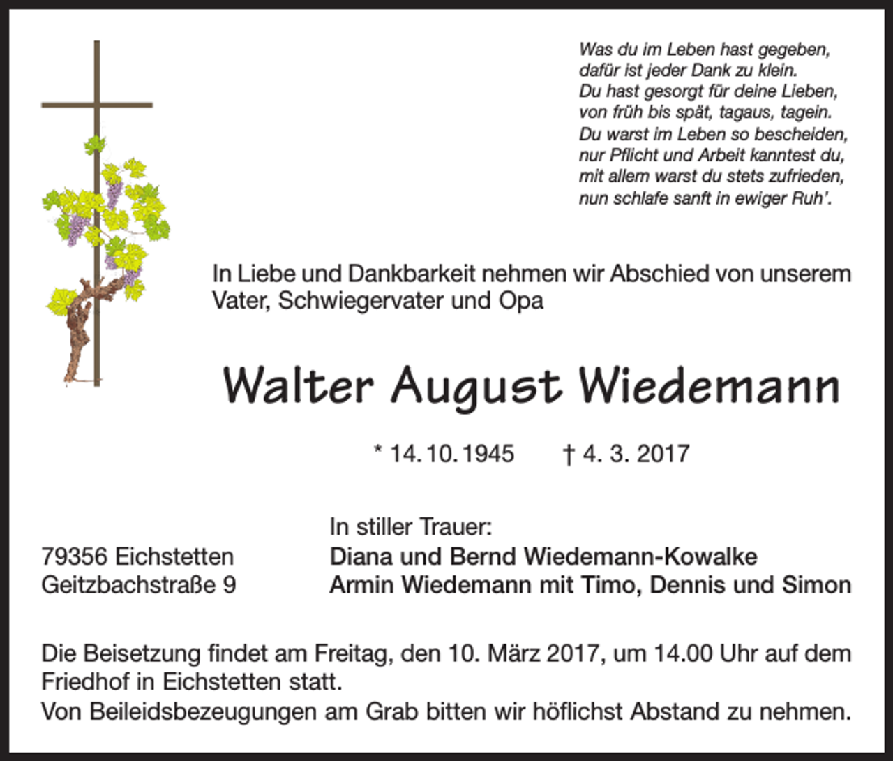 <p>Was du im Leben hast gegeben,<br />dafür ist jeder Dank zu klein.<br />Du hast gesorgt für deine Lieben,<br />von früh bis spät, tagaus, tagein.<br />Du warst im Leben so bescheiden,<br />nur Pflicht und Arbeit kanntest du,<br />mit allem warst du stets zufrieden,<br />nun schlafe sanft in ewiger Ruh’.</p><p>In Liebe und Dankbarkeit nehmen wir Abschied von unserem<br />Vater, Schwiegervater und Opa</p><p>Walter August Wiedemann<br />* 14. 10. 1945 † 4. 3. 2019356 Eichstetten<br />Geitzbachstraße 9</p><p>In stiller Trauer:<br />Diana und Bernd Wiedemann-Kowalke<br />Armin Wiedemann mit Timo, Dennis und Simon</p><p>Die Beisetzung findet am Freitag, den 10. März 2017, um 14.00 Uhr auf dem<br />Friedhof in Eichstetten statt.<br />Von Beileidsbezeugungen am Grab bitten wir höflichst Abstand zu nehmen.</p>