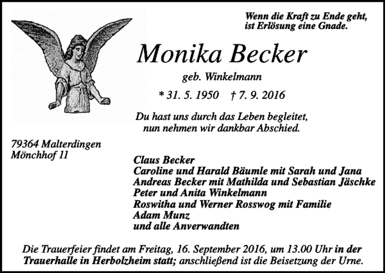 <p>Wenn die Kraft zu Ende geht,<br />ist Erlösung eine Gnade.</p><p>Monika Becker<br />geb. Winkelmann<br />* 31. 5. 1950</p><p>† 7. 9. 2016</p><p>Du hast uns durch das Leben begleitet,<br />nun nehmen wir dankbar Abschied.<br />79364 Malterdingen<br />Mönchhof 11</p><p>Claus Becker<br />Caroline und Harald Bäumle mit Sarah und Jana<br />Andreas Becker mit Mathilda und Sebastian Jäschke<br />Peter und Anita Winkelmann<br />Roswitha und Werner Rosswog mit Familie<br />Adam Munz<br />und alle Anverwandten</p><p>Die Trauerfeier findet am Freitag, 16. September 2016, um 13.00 Uhr in der<br />Trauerhalle in Herbolzheim statt; anschließend ist die Beisetzung der Urne.</p>