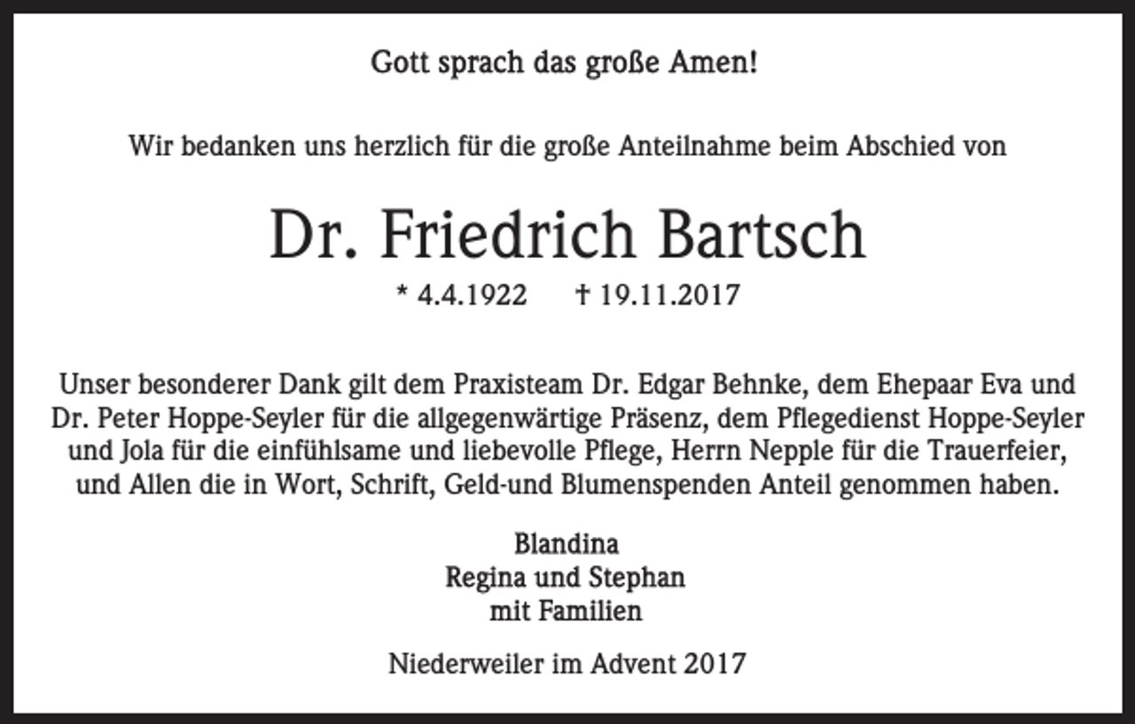 <p>Wir<br />e d a n k e n u uns<br />ns h herzlich<br />er zl i c h ffür<br />ür die<br />di e große<br />gr o ß e Anteilnahme<br />A nt eil na h m e beim<br />b ei m Abschied<br />A bs c hi e d von<br />von<br />Wirb bedanken</p><p>Dr.<br />e dri c h BBartsch<br />arts c h<br />Dr. Fri<br />Friedrich<br />*<br />* 4.4.1922<br />4. 4. 1 9</p><p>†<br />† 19.11.2017<br />1 9. . 2 0 1 7</p><p>gilt dem<br />UUnser<br />ns er bbesonderer<br />es o n d er er Dank<br />D a n k gilt<br />d e m Praxisteam<br />Pr a xist e a m Dr.<br />Dr. Edgar<br />E d g ar Behnke,<br />B e h n k e, ddem<br />e m EEhepaar<br />h e p a ar Eva<br />E v a und<br />und<br />Dr. PPeter<br />die<br />allgegenwärtige<br />Dr.<br />et er HHoppe-Seyler<br />o p p e- S e yl er f für<br />ür di<br />e all<br />g e g e n w ärti g e PPräsenz,<br />r äs e n z, dem<br />d e m Pflegedienst<br />Pfl e g e di e nst Hoppe-Seyler<br />H o p p e- S e yl er<br />u n d JJola<br />ol a ffür<br />ür di<br />e ei<br />nf ü hls a m e und<br />u n d liliebevolle<br />e b e v oll e Pflege,<br />Pfl e g e, Herrn<br />H err n Nepple<br />N e p pl e ffür<br />ür die<br />di e Tr<br />a u erf ei er,<br />und<br />die<br />einfühlsame<br />Trauerfeier,<br />uund<br />n d Allen<br />All e n di<br />e iin<br />n Wort,<br />W ort, SSchrift,<br />c hrift, Geld-und<br />G el d- u n d Blumenspenden<br />Bl u m e n s p e n d e n Anteil<br />A nt eil genommen<br />g e n o m m e n haben.<br />h a b e n.<br />die</p><p>Niederweiler<br />Ni e d er w eil er i im<br />m AAdvent<br />d v e nt</p>