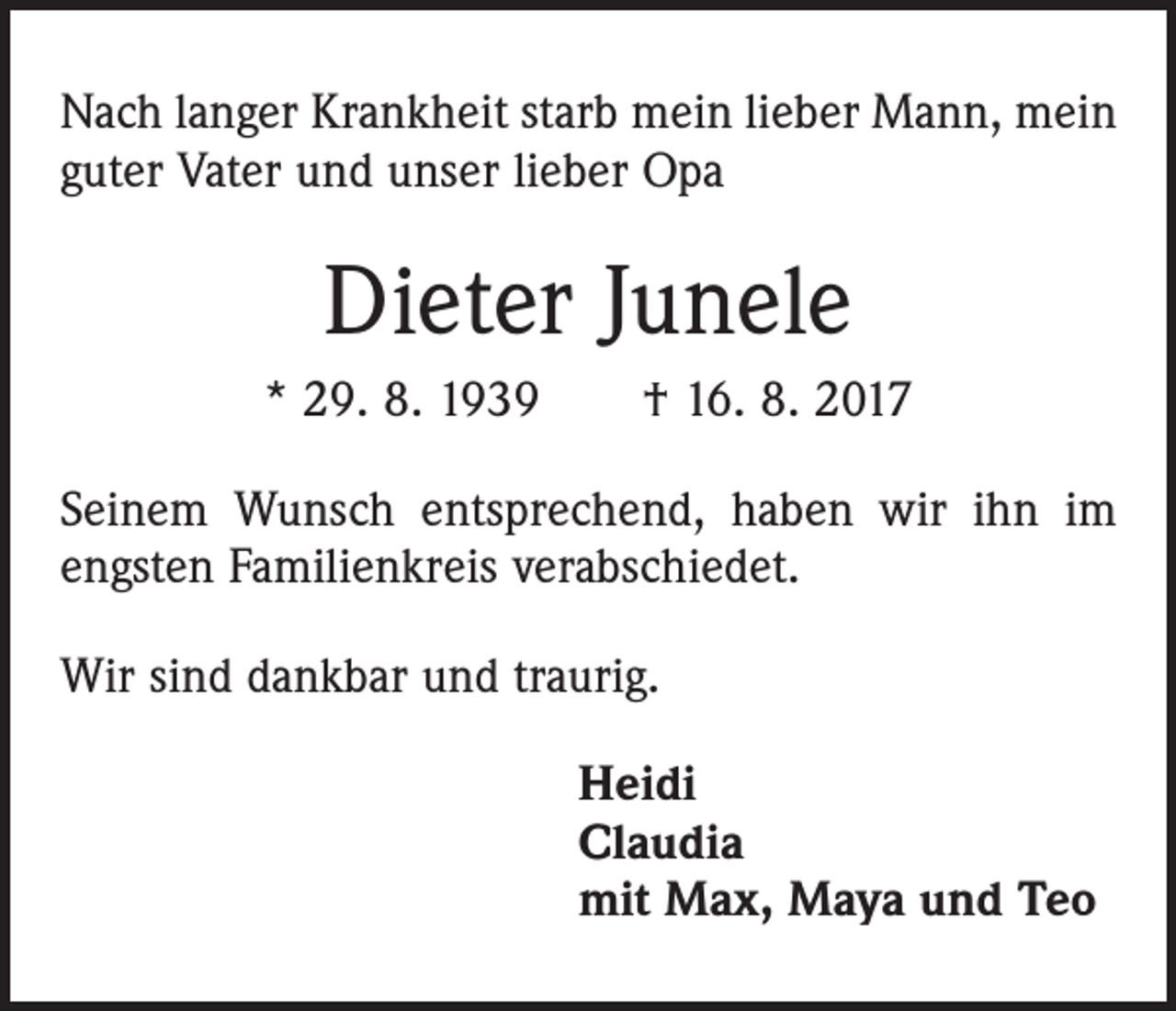 <p>Nach langer Krankheit starb mein lieber Mann, mein<br />guter Vater und unser lieber Opa</p><p>Dieter Junele<br />* 29. 8. 1939 † 16. 8. 2017<br />Seinem Wunsch entsprechend, haben wir ihn im<br />engsten Familienkreis verabschiedet.<br />Wir sind dankbar und traurig.<br />Heidi<br />Claudia<br />mit Max, Maya und Teo</p>
