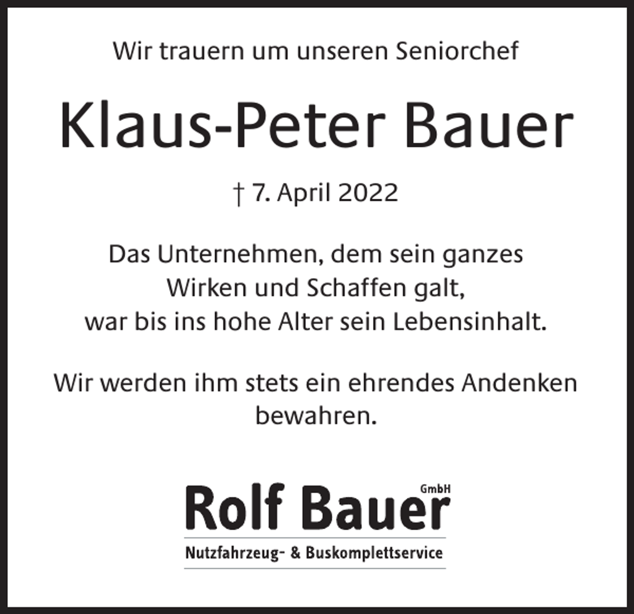 <p>Wir trauern um unseren Seniorchef</p><p>Klaus-Peter Bauer<br />† 7. April 2022<br />Das Unternehmen, dem sein ganzes<br />Wirken und Schaffen galt,<br />war bis ins hohe Alter sein Lebensinhalt.<br />Wir werden ihm stets ein ehrendes Andenken<br />bewahren.</p>