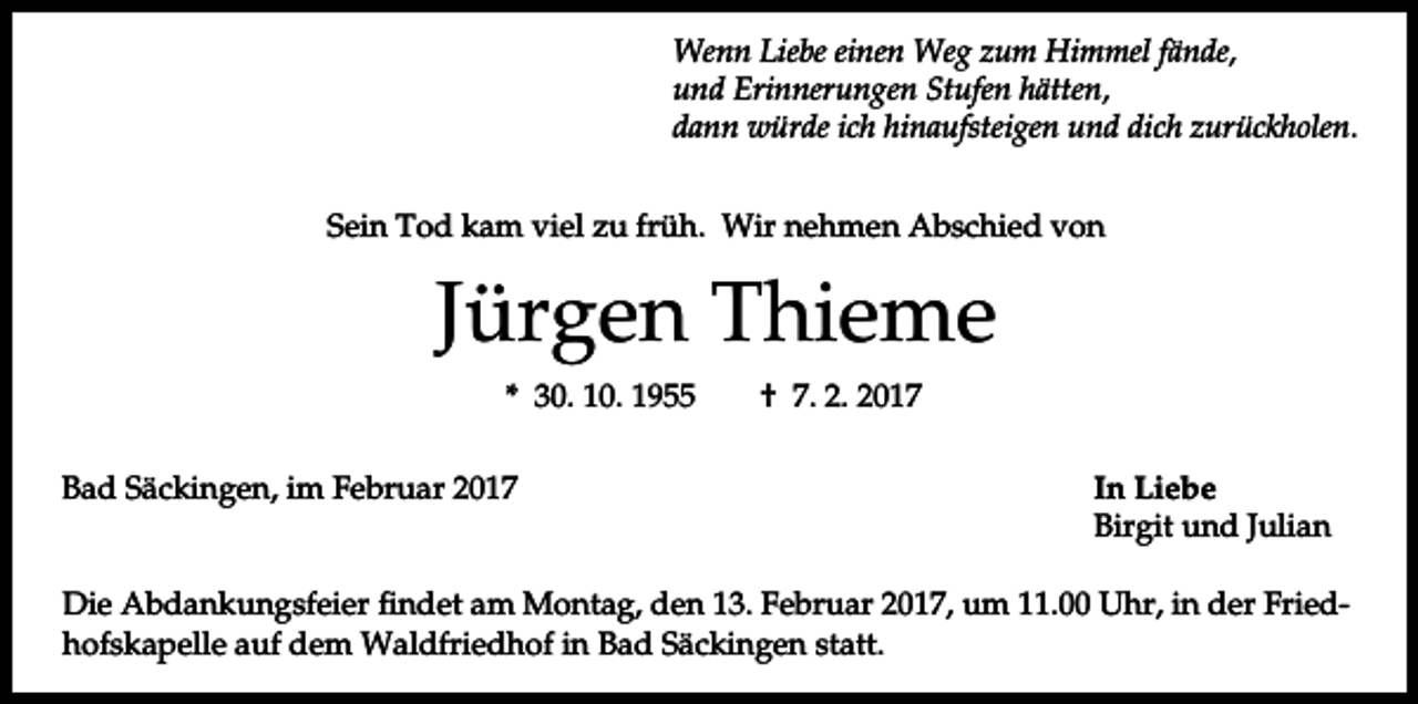 <p>Wenn Liebe einen Weg zum Himmel fände,<br />und Erinnerungen Stufen hätten,<br />dann würde ich hinaufsteigen und dich zurückholen.<br />Sein Tod kam viel zu früh. Wir nehmen Abschied von</p><p>Jürgen Thieme<br />* 30. 10. 1955<br />Bad Säckingen, im Februar 2017</p><p>† 7. 2. 2017<br />In Liebe<br />Birgit und Julian</p><p>Die Abdankungsfeier findet am Montag, den 13. Februar 2017, um 11.00 Uhr, in der Friedhofskapelle auf dem Waldfriedhof in Bad Säckingen statt.</p>