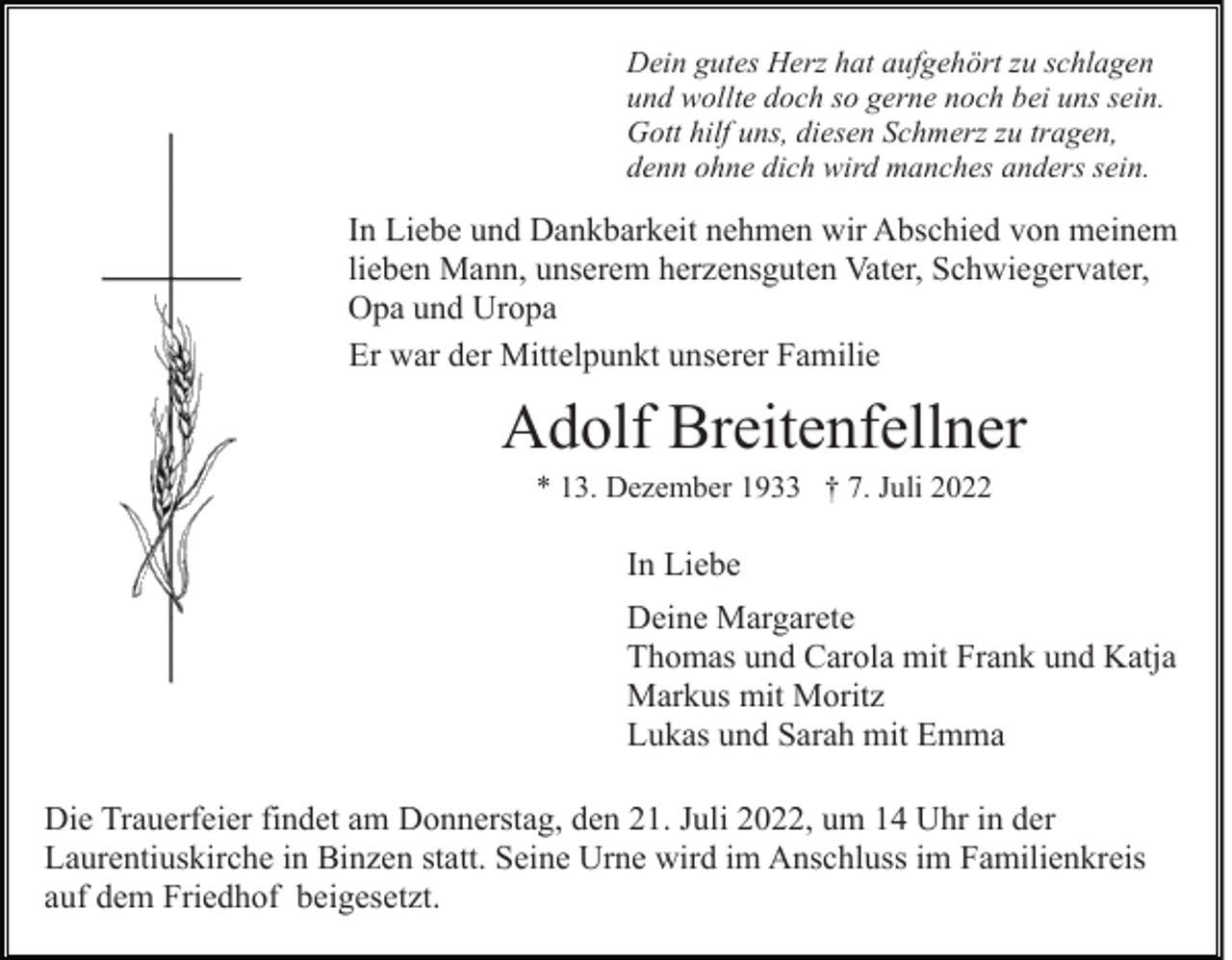 <p>Dein gutes Herz hat aufgehört zu schlagen<br />und wollte doch so gerne noch bei uns sein.<br />Gott hilf uns, diesen Schmerz zu tragen,<br />denn ohne dich wird manches anders sein.</p><p>In Liebe und Dankbarkeit nehmen wir Abschied von meinem<br />lieben Mann, unserem herzensguten Vater, Schwiegervater,<br />Opa und Uropa<br />Er war der Mittelpunkt unserer Familie</p><p>Adolf Breitenfellner<br />* 13. Dezember 1933 † 7. Juli 2022</p><p>In Liebe<br />Deine Margarete<br />Thomas und Carola mit Frank und Katja<br />Markus mit Moritz<br />Lukas und Sarah mit Emma<br />Die Trauerfeier findet am Donnerstag, den 21. Juli 2022, um 14 Uhr in der<br />Laurentiuskirche in Binzen statt. Seine Urne wird im Anschluss im Familienkreis<br />auf dem Friedhof beigesetzt.</p>