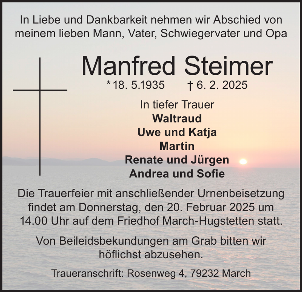 <p>In Liebe und Dankbarkeit nehmen wir Abschied von<br />meinem lieben Mann, Vater, Schwiegervater und Opa</p><p>Manfred Steimer<br />* 18. 5.1935</p><p>† 6. 2. 2025</p><p>In tiefer Trauer<br />Waltraud<br />Uwe und Katja<br />Martin<br />Renate und Jürgen<br />Andrea und Sofie<br />Die Trauerfeier mit anschließender Urnenbeisetzung<br />findet am Donnerstag, den 20. Februar 2025 um<br />14.00 Uhr auf dem Friedhof March-Hugstetten statt.<br />Von Beileidsbekundungen am Grab bitten wir<br />höflichst abzusehen.<br />Traueranschrift: Rosenweg 4, 79232 March</p>