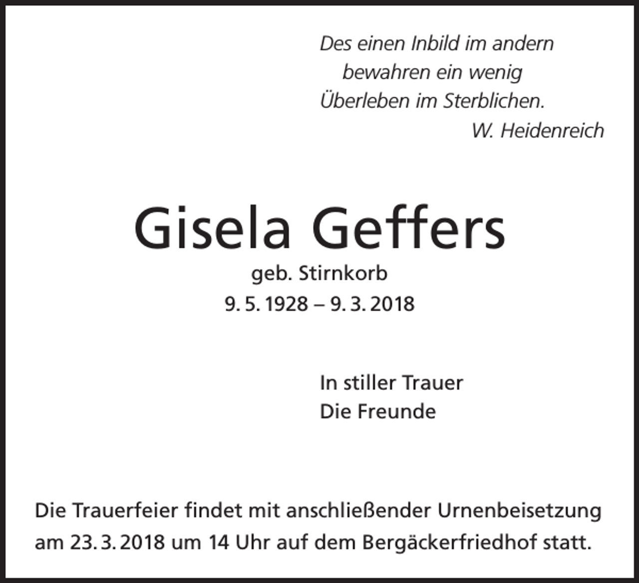 <p>DDes<br />es eieinen<br />n e n I Inbild<br />n bil d i im<br />m aandern<br />n d er n<br />bewahren<br />b e w a hr e n ein<br />ei n wenig<br />w e ni g<br />ÜÜberleben<br />b erl e b e n i im<br />m StSterblichen.<br />er bli c h e n.<br />W.<br />ei d e nr ei c h<br />W.HHeidenreich</p><p>Gisela<br />Gis<br />el a GGeffers<br />eff ers<br />ggeb.<br />e b. Stir<br />Stirnkorb<br />n k or b</p><p>9.<br />5. 1 9 2 8 –– 9.<br />3. 2 0 1 8<br />9. 5. 1928<br />9. 3. 2018<br />IInn stiller<br />still er Trauer<br />Tr a u er<br />Di<br />e FrFreunde<br />eunde<br />Die</p><p>Die<br />Di<br />e TrTrauerfeier<br />a u erf ei er ﬁfindet<br />n d et mit<br />mit aanschließender<br />ns c hli e ß e n d er Ur<br />Urnenbeisetzung<br />n e n b eis et z u n g<br />aam<br />m 223. 3. 2018<br />3. 3. 2 0 1 8 um<br />u m 11 Uhr<br />U hr aauf<br />uf dem<br />d e m Bergäckerfriedhof<br />B er g ä c k erfri e d h of ststatt.<br />att.</p>