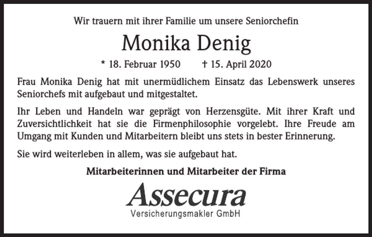 <p>Wir trauern mit ihrer Familie um unsere Seniorchefin</p><p>Monika Denig<br />* 18. Februar 1950 † 15. April 2020<br />Frau Monika Denig hat mit unermüdlichem Einsatz das Lebenswerk unseres<br />­Seniorchefs mit aufgebaut und mitgestaltet.<br />Ihr Leben und Handeln war geprägt von Herzensgüte. Mit ihrer Kraft und<br />­Zuversichtlichkeit hat sie die Firmenphilosophie vorgelebt. Ihre Freude am<br />­Umgang mit Kunden und Mitarbeitern bleibt uns stets in bester Erinnerung.<br />Sie wird weiterleben in allem, was sie aufgebaut hat.<br />Mitarbeiterinnen und Mitarbeiter der Firma</p>