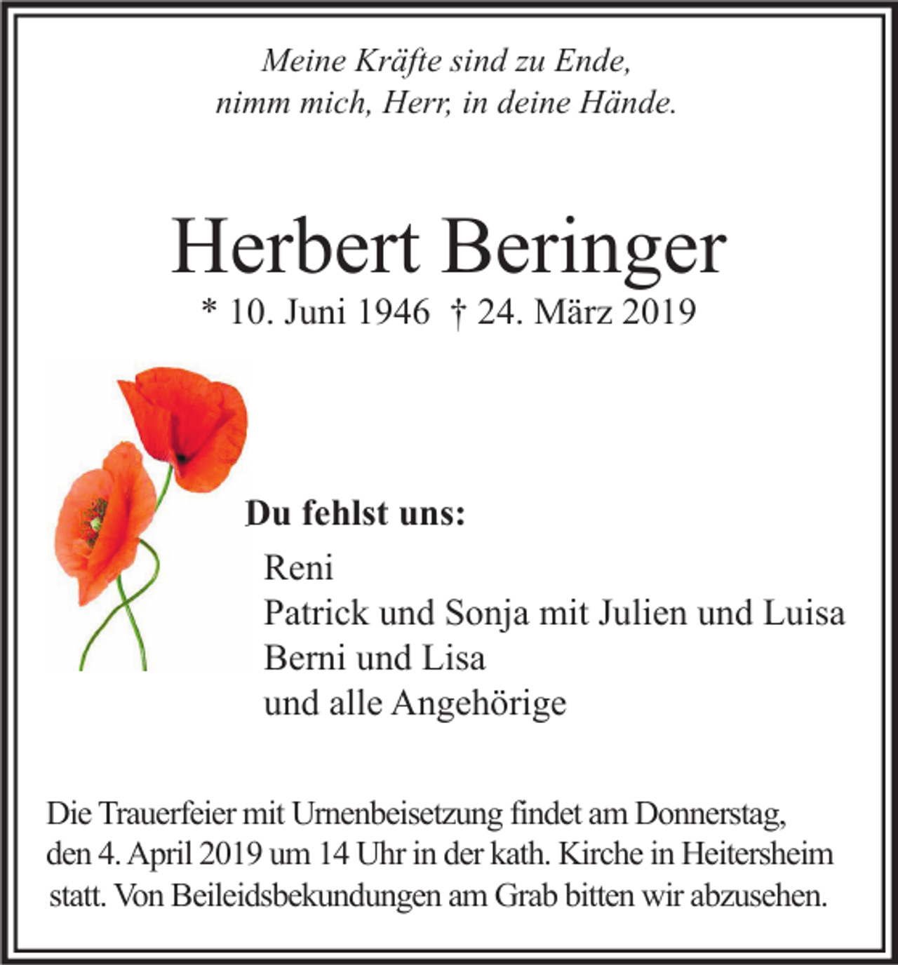 <p>Meine Kräfte sind zu Ende,<br />nimm mich, Herr, in deine Hände.</p><p>Herbert Beringer<br />* 10. Juni 1946 † 24. März 2019</p><p>Du fehlst uns:<br />Reni<br />Patrick und Sonja mit Julien und Luisa<br />Berni und Lisa<br />und alle Angehörige<br />Die Trauerfeier mit Urnenbeisetzung findet am Donnerstag,<br />den 4. April 2019 um 14 Uhr in der kath. Kirche in Heitersheim<br />statt. Von Beileidsbekundungen am Grab bitten wir abzusehen.</p>